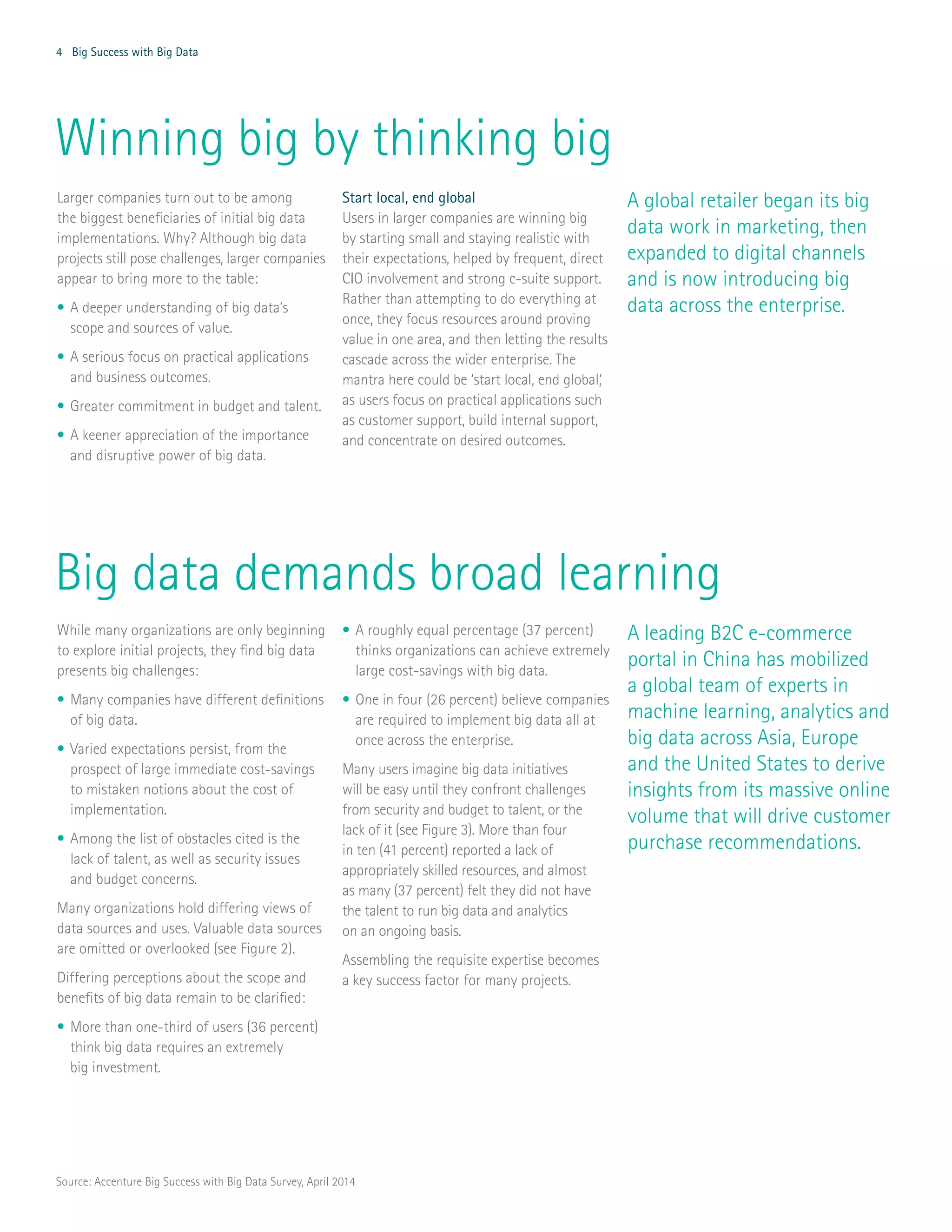 4 Big Success with Big Data
Larger companies turn out to be among
the biggest beneficiaries of initial big data
implementations. Why? Although big data
projects still pose challenges, larger companies
appear to bring more to the table:
•	A deeper understanding of big data’s
scope and sources of value.
•	A serious focus on practical applications
and business outcomes.
•	Greater commitment in budget and talent.
•	A keener appreciation of the importance
and disruptive power of big data.
Start local, end global
Users in larger companies are winning big
by starting small and staying realistic with
their expectations, helped by frequent, direct
CIO involvement and strong c-suite support.
Rather than attempting to do everything at
once, they focus resources around proving
value in one area, and then letting the results
cascade across the wider enterprise. The
mantra here could be ‘start local, end global,’
as users focus on practical applications such
as customer support, build internal support,
and concentrate on desired outcomes.
Winning big by thinking big
While many organizations are only beginning
to explore initial projects, they find big data
presents big challenges:
•	Many companies have different definitions
of big data.
•	Varied expectations persist, from the
prospect of large immediate cost-savings
to mistaken notions about the cost of
implementation.
•	Among the list of obstacles cited is the
lack of talent, as well as security issues
and budget concerns.
Many organizations hold differing views of
data sources and uses. Valuable data sources
are omitted or overlooked (see Figure 2).
Differing perceptions about the scope and
benefits of big data remain to be clarified:
•	More than one-third of users (36 percent)
think big data requires an extremely
big investment.
•	A roughly equal percentage (37 percent)
thinks organizations can achieve extremely
large cost-savings with big data.
•	One in four (26 percent) believe companies
are required to implement big data all at
once across the enterprise.
Many users imagine big data initiatives
will be easy until they confront challenges
from security and budget to talent, or the
lack of it (see Figure 3). More than four
in ten (41 percent) reported a lack of
appropriately skilled resources, and almost
as many (37 percent) felt they did not have
the talent to run big data and analytics
on an ongoing basis.
Assembling the requisite expertise becomes
a key success factor for many projects.
A leading B2C e-commerce
portal in China has mobilized
a global team of experts in
machine learning, analytics and
big data across Asia, Europe
and the United States to derive
insights from its massive online
volume that will drive customer
purchase recommendations.
Big data demands broad learning
A global retailer began its big
data work in marketing, then
expanded to digital channels
and is now introducing big
data across the enterprise.
Source: Accenture Big Success with Big Data Survey, April 2014
 