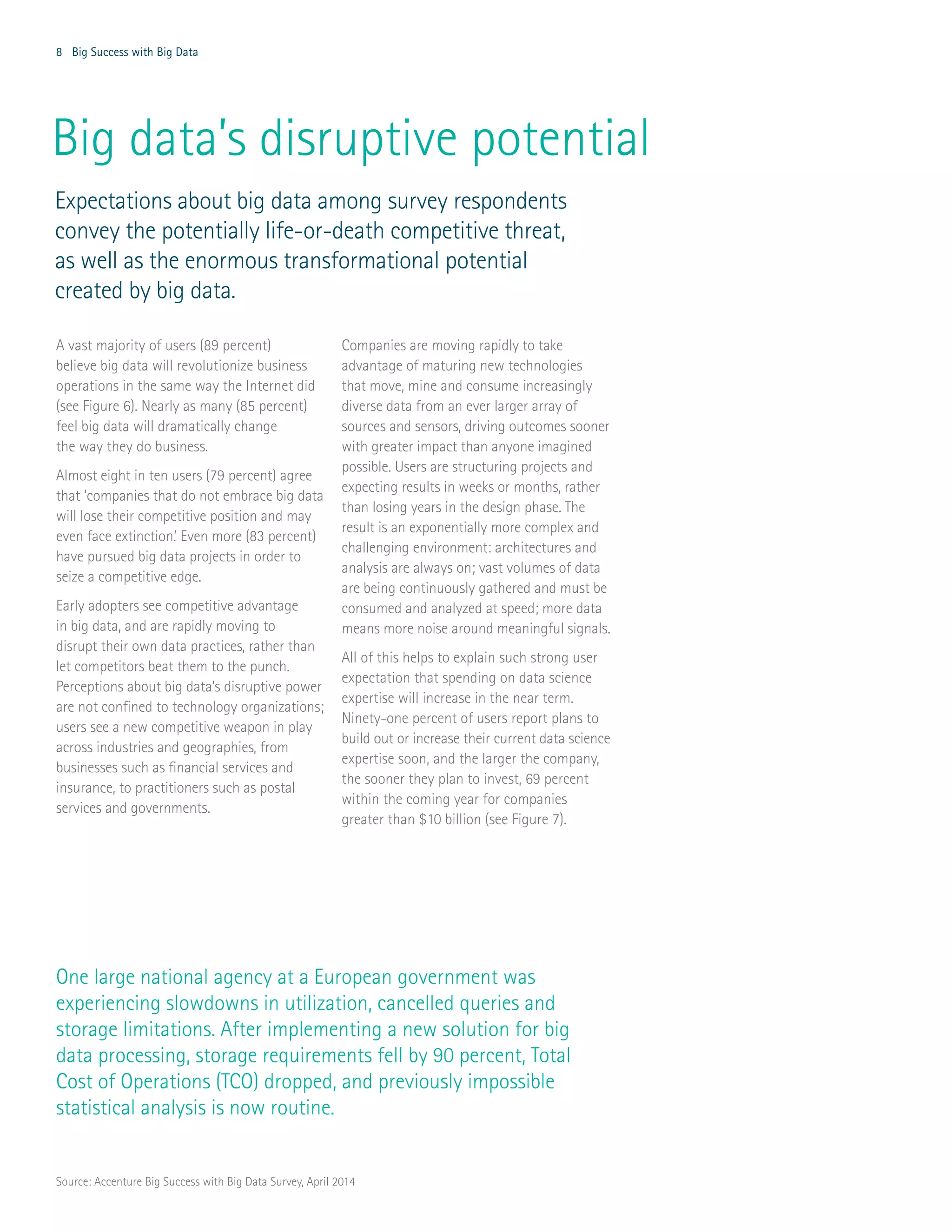 8 Big Success with Big Data
Big data’s disruptive potential
A vast majority of users (89 percent)
believe big data will revolutionize business
operations in the same way the Internet did
(see Figure 6). Nearly as many (85 percent)
feel big data will dramatically change
the way they do business.
Almost eight in ten users (79 percent) agree
that ‘companies that do not embrace big data
will lose their competitive position and may
even face extinction.’ Even more (83 percent)
have pursued big data projects in order to
seize a competitive edge.
Early adopters see competitive advantage
in big data, and are rapidly moving to
disrupt their own data practices, rather than
let competitors beat them to the punch.
Perceptions about big data’s disruptive power
are not confined to technology organizations;
users see a new competitive weapon in play
across industries and geographies, from
businesses such as financial services and
insurance, to practitioners such as postal
services and governments.
Companies are moving rapidly to take
advantage of maturing new technologies
that move, mine and consume increasingly
diverse data from an ever larger array of
sources and sensors, driving outcomes sooner
with greater impact than anyone imagined
possible. Users are structuring projects and
expecting results in weeks or months, rather
than losing years in the design phase. The
result is an exponentially more complex and
challenging environment: architectures and
analysis are always on; vast volumes of data
are being continuously gathered and must be
consumed and analyzed at speed; more data
means more noise around meaningful signals.
All of this helps to explain such strong user
expectation that spending on data science
expertise will increase in the near term.
Ninety-one percent of users report plans to
build out or increase their current data science
expertise soon, and the larger the company,
the sooner they plan to invest, 69 percent
within the coming year for companies
greater than $10 billion (see Figure 7).
One large national agency at a European government was
experiencing slowdowns in utilization, cancelled queries and
storage limitations. After implementing a new solution for big
data processing, storage requirements fell by 90 percent, Total
Cost of Operations (TCO) dropped, and previously impossible
statistical analysis is now routine.
Expectations about big data among survey respondents
convey the potentially life-or-death competitive threat,
as well as the enormous transformational potential
created by big data.
Source: Accenture Big Success with Big Data Survey, April 2014
 