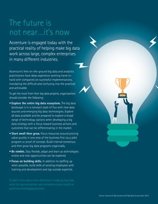 Big Success with Big Data 11
The future is
not near…it’s now
Accenture is engaged today with the
practical reality of helping make big data
work across large, complex enterprises
in many different industries.
Accenture’s feet-on-the-ground big data and analytics
practitioners have deep experience working hand-in-
hand with companies on successful implementations,
translating the difficult and confusing into the practical
and achievable.
To get the most from their big data projects, organizations
should consider the following:
•	Explore the entire big data ecosystem. The big data
landscape is in a constant state of flux with new data
sources and emerging big data technologies. Explore
all data available and be prepared to explore a broad
range of technology options when developing a big
data strategy with a focus toward business actions and
outcomes that can be differentiating in the market.
•	Start small then grow. Focus resources around proving
value quickly in one area of the business first via a pilot
program or proof of concept. Build internal consensus
and then grow big data programs organically.
•	Be nimble. Stay flexible, adapt and learn as technologies
evolve and new opportunities can be explored.
•	Focus on building skills. In addition to staffing up
when possible, build skills of existing employees with
training and development and tap outside expertise.
To learn more about how Accenture is making big data
work for big enterprises, see complete survey results at
accenture.com/bigdatasuccess
Source: Accenture Big Success with Big Data Survey, April 2014
 