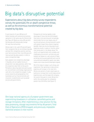 8 Big Success with Big Data
Big data’s disruptive potential
A vast majority of users (89 percent)
believe big data will revolutionize business
operations in the same way the Internet did
(see Figure 6). Nearly as many (85 percent)
feel big data will dramatically change
the way they do business.
Almost eight in ten users (79 percent) agree
that ‘companies that do not embrace big data
will lose their competitive position and may
even face extinction.’ Even more (83 percent)
have pursued big data projects in order to
seize a competitive edge.
Early adopters see competitive advantage
in big data, and are rapidly moving to
disrupt their own data practices, rather than
let competitors beat them to the punch.
Perceptions about big data’s disruptive power
are not confined to technology organizations;
users see a new competitive weapon in play
across industries and geographies, from
businesses such as financial services and
insurance, to practitioners such as postal
services and governments.
Companies are moving rapidly to take
advantage of maturing new technologies
that move, mine and consume increasingly
diverse data from an ever larger array of
sources and sensors, driving outcomes sooner
with greater impact than anyone imagined
possible. Users are structuring projects and
expecting results in weeks or months, rather
than losing years in the design phase. The
result is an exponentially more complex and
challenging environment: architectures and
analysis are always on; vast volumes of data
are being continuously gathered and must be
consumed and analyzed at speed; more data
means more noise around meaningful signals.
All of this helps to explain such strong user
expectation that spending on data science
expertise will increase in the near term.
Ninety-one percent of users report plans to
build out or increase their current data science
expertise soon, and the larger the company,
the sooner they plan to invest, 69 percent
within the coming year for companies
greater than $10 billion (see Figure 7).
One large national agency at a European government was
experiencing slowdowns in utilization, cancelled queries and
storage limitations. After implementing a new solution for big
data processing, storage requirements fell by 90 percent, Total
Cost of Operations (TCO) dropped, and previously impossible
statistical analysis is now routine.
Expectations about big data among survey respondents
convey the potentially life-or-death competitive threat,
as well as the enormous transformational potential
created by big data.
Source: Accenture Big Success with Big Data Survey, April 2014
 
