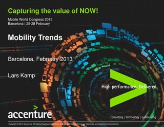 Capturing the value of NOW!
Mobile World Congress 2013
Barcelona | 25-28 February



Mobility Trends

Barcelona, February 2013

Lars Kamp




Copyright © 2013 Accenture. All Rights Reserved. Accenture, its logo, and High performance. Delivered. are trademarks of Accenture
 