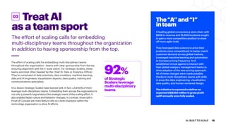 TreatAI
asateamsport
The effort of scaling calls for embedding
multi-disciplinary teams throughout the organization
in addition to having sponsorship from the top.
03
The effort of scaling calls for embedding multi-disciplinary teams
throughout the organization—teams with clear sponsorship from the top
ensuring alignment with the C-suite vision. For Strategic Scalers, these
teams are most often headed by the Chief AI, Data or Analytics Officer.
They’re comprised of data scientists; data modelers; machine learning,
data and AI engineers; visualization experts; data quality, training and
communications specialists.
It’s a lesson Strategic Scalers have learned well. In fact, a full 92% of them
leverage multi-disciplinary teams. Embedding them across the organization is
not only a powerful signal about the strategic intent of the scaling effort, it
also enables faster culture and behavior changes. In contrast, those still in
Proof of Concept are more likely to rely on a lone champion within the
technology organization to drive AI efforts.
The“A”and“I”
inteam
A leading global convenience store chain with
$60B in revenue and 16,000 locations sought
to gain a more competitive position to stave
off more agile rivals.
They leveraged data science to price their
products more competitively to better match
customer demand across global markets.
Leveraged machine learning and automation
to increase pricing frequency. And
established virtual agents to interact with
their global category management teams to
drive adoption of the new pricing approach.
All of these changes were made possible
thanks to multi-disciplinary teams with skills
in areas like data engineering, visualization,
data quality, and human-centered design.
The initiative is expected to deliver an
expected US$300 million in gross profit
uplift annually once fully scaled.
ofStrategic
Scalersleverage
multi-disciplinary
teams
92%
15AI: BUILT TO SCALE
 