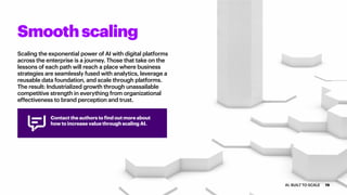 Scaling the exponential power of AI with digital platforms
across the enterprise is a journey. Those that take on the
lessons of each path will reach a place where business
strategies are seamlessly fused with analytics, leverage a
reusable data foundation, and scale through platforms.
The result: Industrialized growth through unassailable
competitive strength in everything from organizational
effectiveness to brand perception and trust.
Smoothscaling
Contact the authors to find out more about
how to increase value through scaling AI.
19AI: BUILT TO SCALE
 