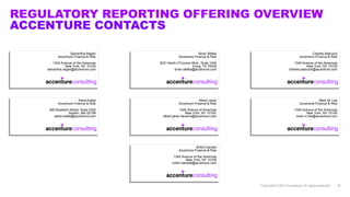 REGULATORY REPORTING OFFERING OVERVIEW
ACCENTURE CONTACTS
Copyright © 2017 Accenture. All rights reserved. 18
Samantha Regan
Accenture Finance & Risk
1345 Avenue of the Americas
New York, NY 10105
samantha.regan@accenture.com
Aisha Kafati
Accenture Finance & Risk
800 Boylston Street, Suite 2300
Boston, MA 02199
aisha.kafati@accenture.com
Brian Stefka
Accenture Finance & Risk
5221 North O'Connor Blvd., Suite 1400
Irving, TX 75039
brian.stefka@accenture.com
Charles Babcock
Accenture Finance & Risk
1345 Avenue of the Americas
New York, NY 10105
charles.babcock@accenture.com
Albert Janer
Accenture Finance & Risk
1345 Avenue of Americas
New York, NY 10105
albert.janer.becerra@accenture.com
Mark M. Lee
Accenture Finance & Risk
1345 Avenue of the Americas
New York, NY 10105
mark.m.lee@accenture.com
Brittni Daniels
Accenture Finance & Risk
1345 Avenue of the Americas
New York, NY 10105
brittni.daniels@accenture.com
 