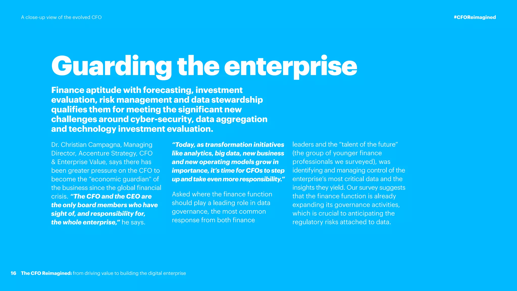 Guarding the enterprise
Finance aptitude with forecasting, investment
evaluation, risk management and data stewardship
qualifies them for meeting the significant new
challenges around cyber-security, data aggregation
and technology investment evaluation.
Dr. Christian Campagna, Managing
Director, Accenture Strategy, CFO
 Enterprise Value, says there has
been greater pressure on the CFO to
become the “economic guardian” of
the business since the global financial
crisis. “The CFO and the CEO are
the only board members who have
sight of, and responsibility for,
the whole enterprise,” he says.
“Today, as transformation initiatives
like analytics, big data, new business
and new operating models grow in
importance, it’s time for CFOs to step
upandtakeevenmoreresponsibility.”
Asked where the finance function
should play a leading role in data
governance, the most common
response from both finance
leaders and the “talent of the future”
(the group of younger finance
professionals we surveyed), was
identifying and managing control of the
enterprise’s most critical data and the
insights they yield. Our survey suggests
that the finance function is already
expanding its governance activities,
which is crucial to anticipating the
regulatory risks attached to data.
16
#CFOReimagined
The CFO Reimagined: from driving value to building the digital enterprise
A close-up view of the evolved CFO
 