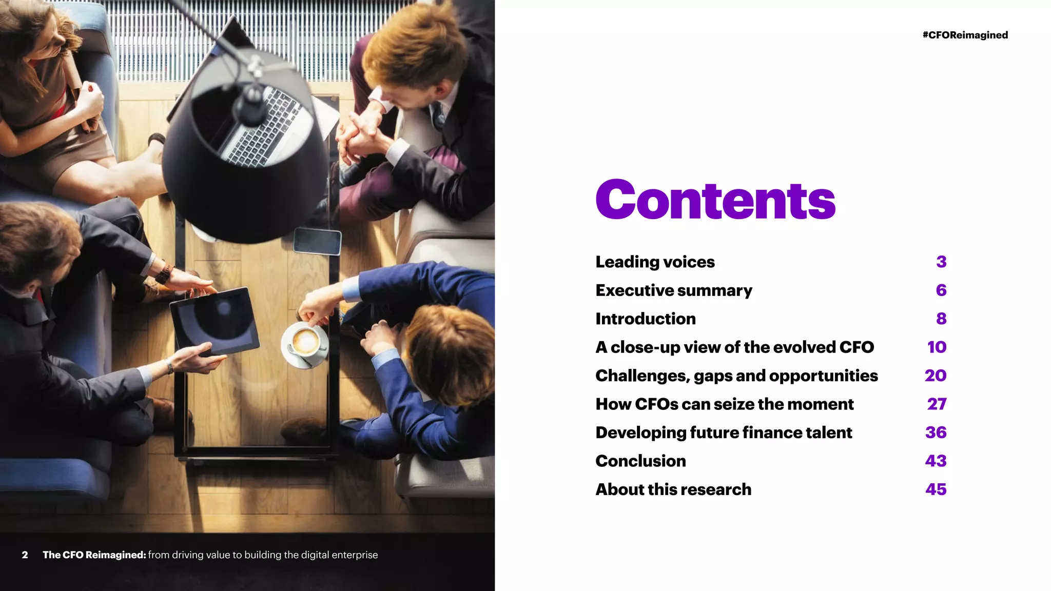Contents
Leading voices
Executive summary
Introduction
A close-up view of the evolved CFO
Challenges, gaps and opportunities
How CFOs can seize the moment
Developing future finance talent
Conclusion
About this research
3
6
8
10
20
27
36
43
45
The CFO Reimagined: from driving value to building the digital enterprise2
#CFOReimagined
 