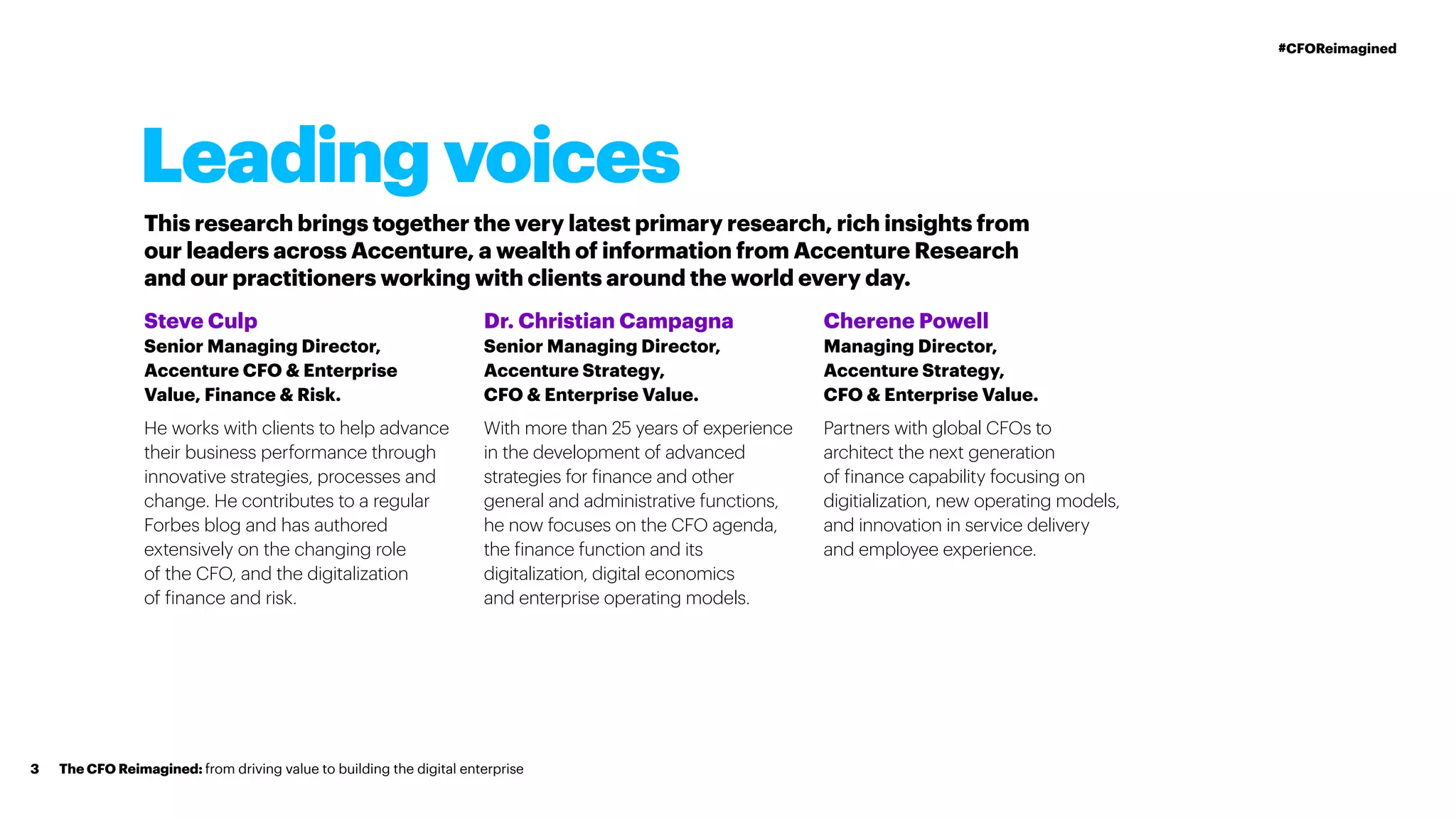 Leading voices
This research brings together the very latest primary research, rich insights from
our leaders across Accenture, a wealth of information from Accenture Research
and our practitioners working with clients around the world every day.
Steve Culp
Senior Managing Director,
Accenture CFO & Enterprise
Value, Finance & Risk.
He works with clients to help advance
their business performance through
innovative strategies, processes and
change. He contributes to a regular
Forbes blog and has authored
extensively on the changing role
of the CFO, and the digitalization
of finance and risk.
Dr. Christian Campagna
Senior Managing Director,
Accenture Strategy,
CFO & Enterprise Value.
With more than 25 years of experience
in the development of advanced
strategies for finance and other
general and administrative functions,
he now focuses on the CFO agenda,
the finance function and its
digitalization, digital economics
and enterprise operating models.
Cherene Powell
Managing Director,
Accenture Strategy,
CFO & Enterprise Value.
Partners with global CFOs to
architect the next generation
of finance capability focusing on
digitialization, new operating models,
and innovation in service delivery
and employee experience.
The CFO Reimagined: from driving value to building the digital enterprise3
#CFOReimagined
 