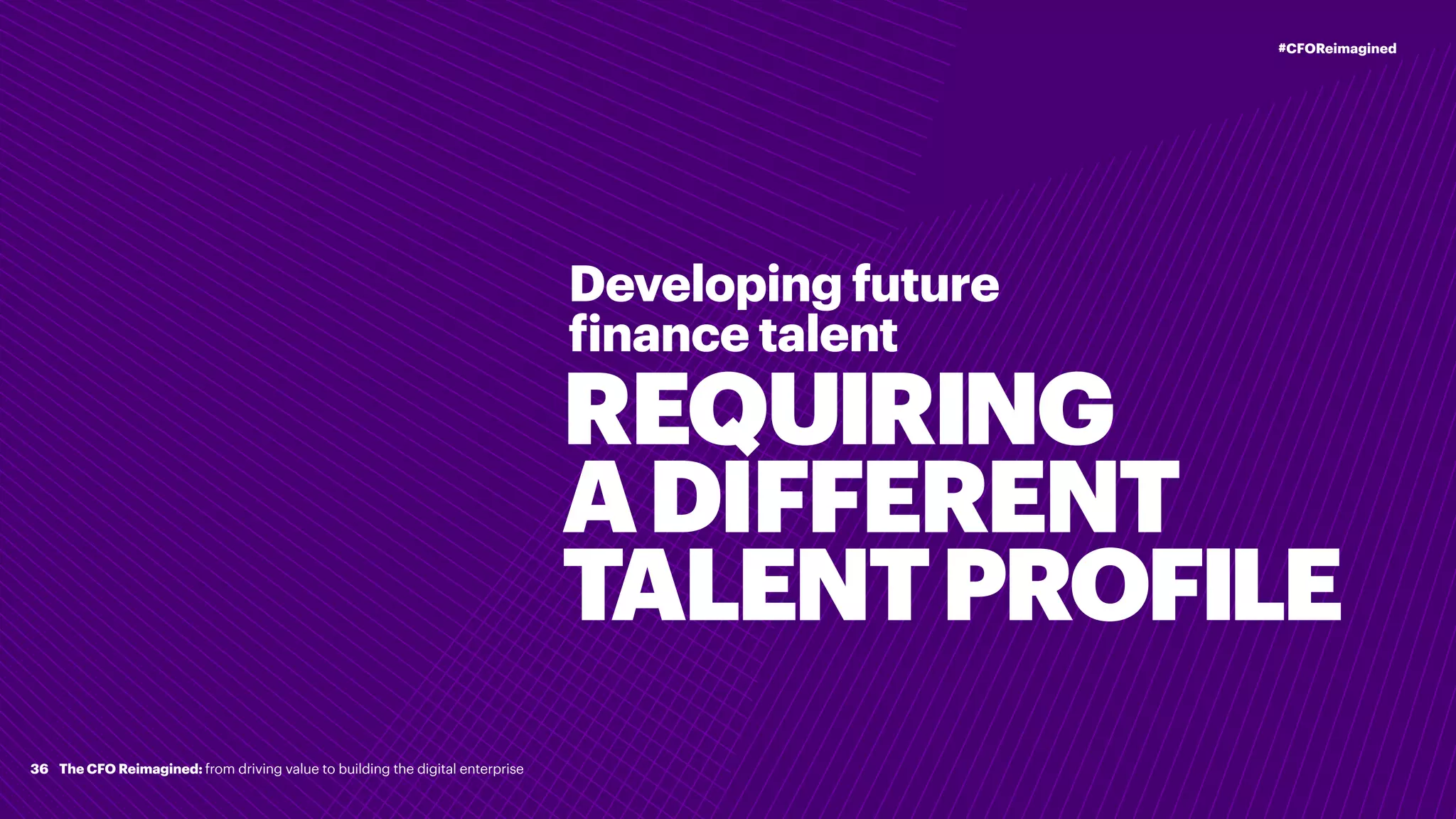 REQUIRING
ADIFFERENT
TALENTPROFILE
Developing future
finance talent
36
#CFOReimagined
The CFO Reimagined: from driving value to building the digital enterprise
 