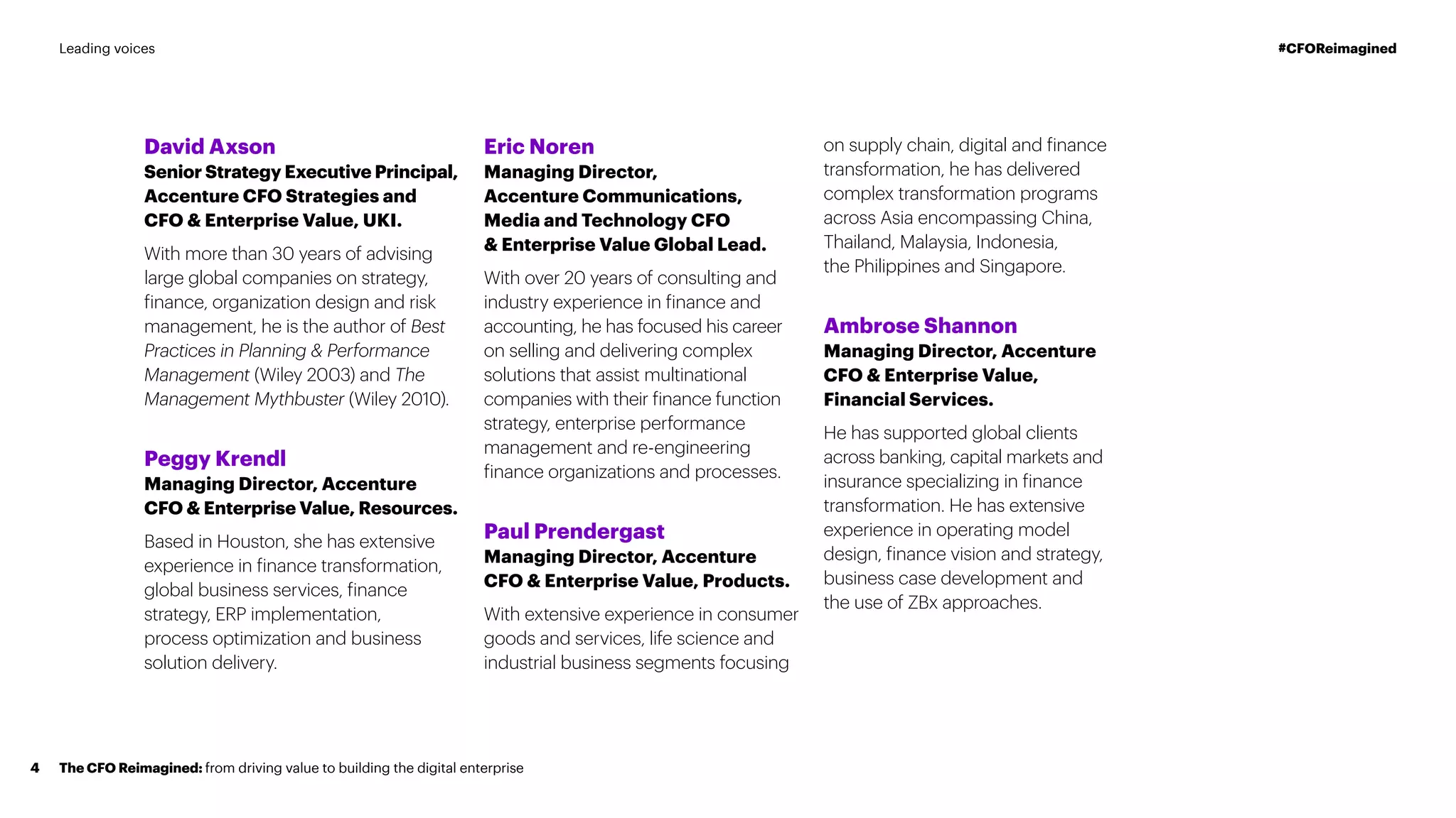 David Axson
Senior Strategy Executive Principal,
Accenture CFO Strategies and
CFO & Enterprise Value, UKI.
With more than 30 years of advising
large global companies on strategy,
finance, organization design and risk
management, he is the author of Best
Practices in Planning & Performance
Management (Wiley 2003) and The
Management Mythbuster (Wiley 2010).
Peggy Krendl
Managing Director, Accenture
CFO & Enterprise Value, Resources.
Based in Houston, she has extensive
experience in finance transformation,
global business services, finance
strategy, ERP implementation,
process optimization and business
solution delivery.
Eric Noren
Managing Director,
Accenture Communications,
Media and Technology CFO
& Enterprise Value Global Lead.
With over 20 years of consulting and
industry experience in finance and
accounting, he has focused his career
on selling and delivering complex
solutions that assist multinational
companies with their finance function
strategy, enterprise performance
management and re-engineering
finance organizations and processes.
Paul Prendergast
Managing Director, Accenture
CFO & Enterprise Value, Products.
With extensive experience in consumer
goods and services, life science and
industrial business segments focusing
on supply chain, digital and finance
transformation, he has delivered
complex transformation programs
across Asia encompassing China,
Thailand, Malaysia, Indonesia,
the Philippines and Singapore.
Ambrose Shannon
Managing Director, Accenture
CFO & Enterprise Value,
Financial Services.
He has supported global clients
across banking, capital markets and
insurance specializing in finance
transformation. He has extensive
experience in operating model
design, finance vision and strategy,
business case development and
the use of ZBx approaches.
The CFO Reimagined: from driving value to building the digital enterprise4
#CFOReimaginedLeading voices
 