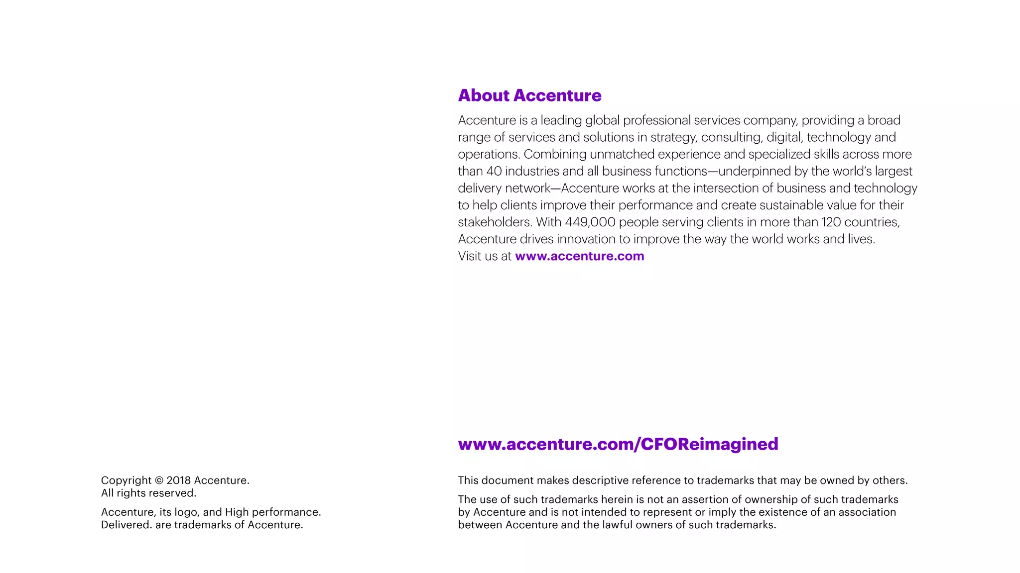 About Accenture
Accenture is a leading global professional services company, providing a broad
range of services and solutions in strategy, consulting, digital, technology and
operations. Combining unmatched experience and specialized skills across more
than 40 industries and all business functions—underpinned by the world’s largest
delivery network—Accenture works at the intersection of business and technology
to help clients improve their performance and create sustainable value for their
stakeholders. With 449,000 people serving clients in more than 120 countries,
Accenture drives innovation to improve the way the world works and lives.
Visit us at www.accenture.com
Copyright © 2018 Accenture.
All rights reserved.
Accenture, its logo, and High performance.
Delivered. are trademarks of Accenture.
www.accenture.com/CFOReimagined
This document makes descriptive reference to trademarks that may be owned by others.
The use of such trademarks herein is not an assertion of ownership of such trademarks
by Accenture and is not intended to represent or imply the existence of an association
between Accenture and the lawful owners of such trademarks.
 