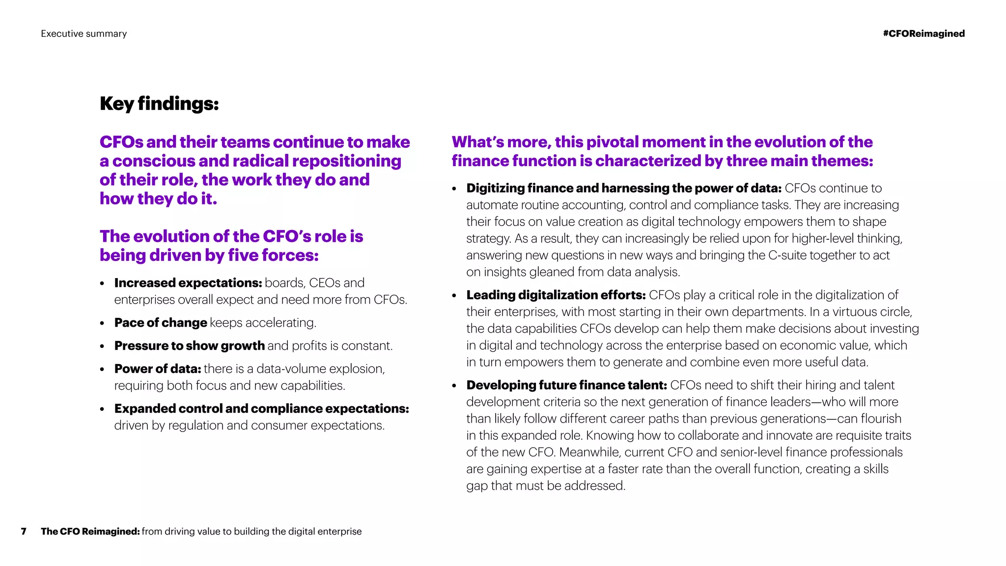 What’s more, this pivotal moment in the evolution of the
finance function is characterized by three main themes:
•	 Digitizing finance and harnessing the power of data: CFOs continue to
automate routine accounting, control and compliance tasks. They are increasing
their focus on value creation as digital technology empowers them to shape
strategy. As a result, they can increasingly be relied upon for higher-level thinking,
answering new questions in new ways and bringing the C-suite together to act
on insights gleaned from data analysis.
•	 Leading digitalization efforts: CFOs play a critical role in the digitalization of
their enterprises, with most starting in their own departments. In a virtuous circle,
the data capabilities CFOs develop can help them make decisions about investing
in digital and technology across the enterprise based on economic value, which
in turn empowers them to generate and combine even more useful data.
•	 Developing future finance talent: CFOs need to shift their hiring and talent
development criteria so the next generation of finance leaders—who will more
than likely follow different career paths than previous generations—can flourish
in this expanded role. Knowing how to collaborate and innovate are requisite traits
of the new CFO. Meanwhile, current CFO and senior-level finance professionals
are gaining expertise at a faster rate than the overall function, creating a skills
gap that must be addressed.
Key findings:
CFOs and their teams continue to make
a conscious and radical repositioning
of their role, the work they do and
how they do it.
The evolution of the CFO’s role is
being driven by five forces:
•	 Increased expectations: boards, CEOs and
enterprises overall expect and need more from CFOs.
•	 Pace of change keeps accelerating.
•	 Pressure to show growth and profits is constant.
•	 Power of data: there is a data-volume explosion,
requiring both focus and new capabilities.
•	 Expanded control and compliance expectations:
driven by regulation and consumer expectations.
The CFO Reimagined: from driving value to building the digital enterprise7
#CFOReimaginedExecutive summary
 