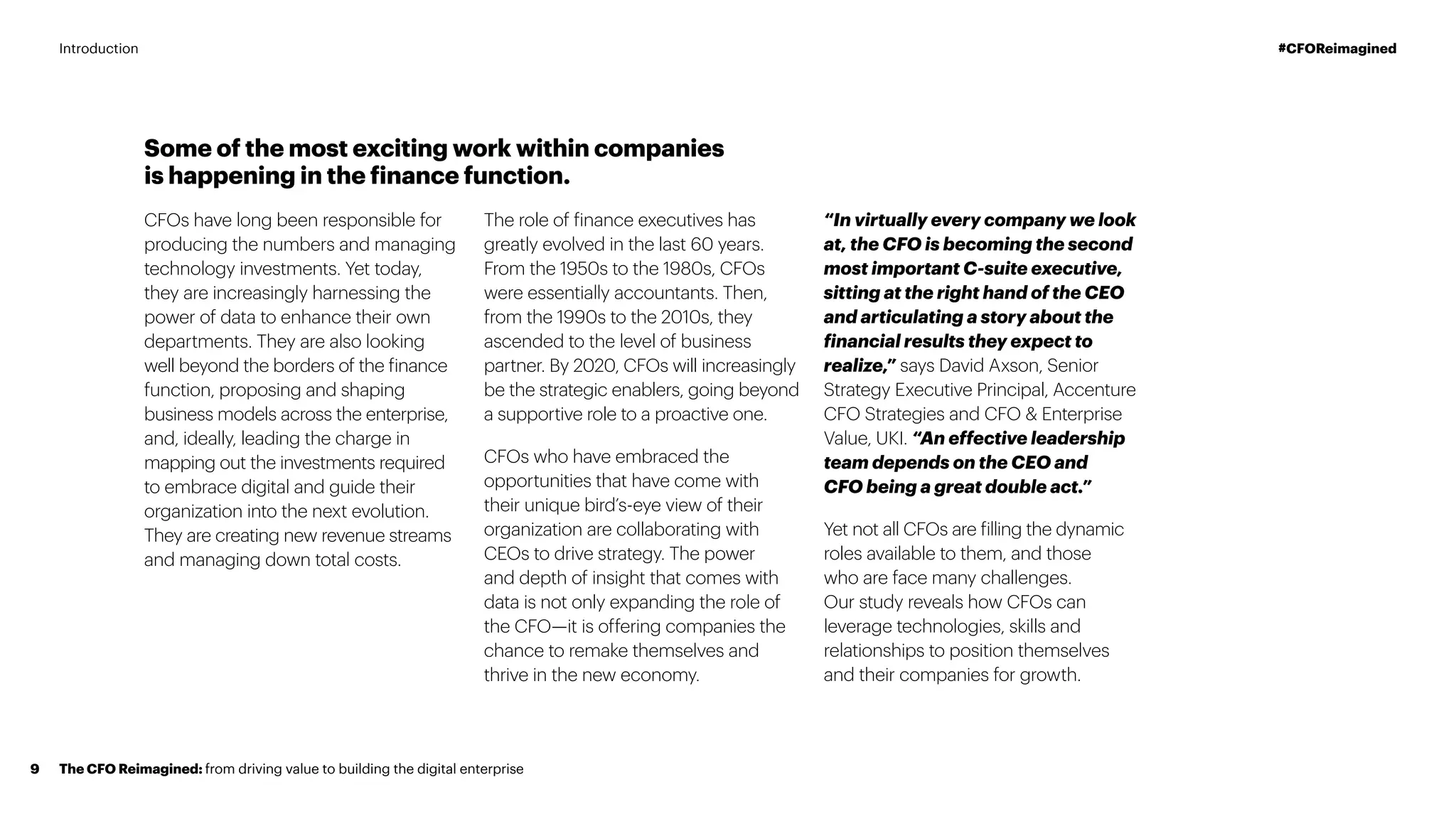 Some of the most exciting work within companies
is happening in the finance function.
CFOs have long been responsible for
producing the numbers and managing
technology investments. Yet today,
they are increasingly harnessing the
power of data to enhance their own
departments. They are also looking
well beyond the borders of the finance
function, proposing and shaping
business models across the enterprise,
and, ideally, leading the charge in
mapping out the investments required
to embrace digital and guide their
organization into the next evolution.
They are creating new revenue streams
and managing down total costs.
The role of finance executives has
greatly evolved in the last 60 years.
From the 1950s to the 1980s, CFOs
were essentially accountants. Then,
from the 1990s to the 2010s, they
ascended to the level of business
partner. By 2020, CFOs will increasingly
be the strategic enablers, going beyond
a supportive role to a proactive one.
CFOs who have embraced the
opportunities that have come with
their unique bird’s-eye view of their
organization are collaborating with
CEOs to drive strategy. The power
and depth of insight that comes with
data is not only expanding the role of
the CFO—it is offering companies the
chance to remake themselves and
thrive in the new economy.
“In virtually every company we look
at, the CFO is becoming the second
most important C-suite executive,
sitting at the right hand of the CEO
and articulating a story about the
financial results they expect to
realize,” says David Axson, Senior
Strategy Executive Principal, Accenture
CFO Strategies and CFO  Enterprise
Value, UKI. “An effective leadership
team depends on the CEO and
CFO being a great double act.”
Yet not all CFOs are filling the dynamic
roles available to them, and those
who are face many challenges.
Our study reveals how CFOs can
leverage technologies, skills and
relationships to position themselves
and their companies for growth.
The CFO Reimagined: from driving value to building the digital enterprise9
#CFOReimaginedIntroduction
 