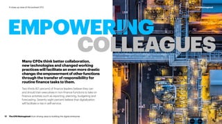Many CFOs think better collaboration,
new technologies and changed working
practices will facilitate an even more drastic
change:theempowermentofotherfunctions
through the transfer of responsibility for
routine finance tasks to them.
Two-thirds (67 percent) of finance leaders believe they can
and should train executives in non-finance functions to take on
finance activities such as reporting, planning, budgeting and
forecasting. Seventy eight percent believe that digitalization
will facilitate a rise in self-service.
EMPOWERING
COLLEAGUES
The CFO Reimagined: from driving value to building the digital enterprise17
#CFOReimaginedA close-up view of the evolved CFO
 