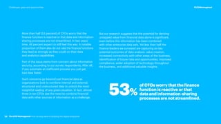 More than half (53 percent) of CFOs worry that the
finance function is reactive or that data and information-
sharing processes are not streamlined. In two years’
time, 46 percent expect to still feel this way. A notable
proportion of them also do not rate the finance functions
they lead as strongly as they could on their data
and analytics capabilities.
Part of the issue stems from concern about information
security, according to our survey respondents. After all,
if you automate an inefficient process you just get
bad data faster.
Such concerns go beyond just financial data as
organizations look to combine internal and external,
structured and unstructured data to unlock the most
insightful reading of any given situation. In fact, almost
three in ten CFOs see the need to combine financial
data with other sources of information as a challenge.
53%
of CFOs worry that the finance
function is reactive or that
data and information-sharing
processes are not streamlined.
But our research suggests that the potential for deriving
untapped value from financial data alone is significant,
even before this information has been combined
with other enterprise data sets. Yet less than half the
finance leaders we surveyed are capturing six key
potential outcomes of data analysis: value creation,
increased connectivity with other areas of the business,
identification of future risks and opportunities, improved
compliance, wider adoption of technology throughout
the business, and additional valuable insights.
24
#CFOReimagined
The CFO Reimagined: from driving value to building the digital enterprise
Challenges, gaps and opportunities
 
