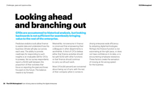 Looking ahead
and branching out
CFOs are accustomed to historical analysis, but looking
backwards is not sufficient for seamlessly bringing
value to the rest of the enterprise.
Predictive analytics tools allow finance
to exploit data and understand how the
business climate will play out across
each area. The ability to provide
roadmaps for responding to such
insights is an invaluable skill for CFOs
to possess. Yet our survey respondents
report a 50:50 split between the
proportion of their activities that
focus on reporting the past and those
focused on the future. The balance
needs to tip forward.
Meanwhile, not everyone in finance
is convinced that empowering their
colleagues in other departments is
worthwhile. A third of CFOs believe
either that finance activities should
be split 50:50 with other functions
or that finance should continue
to carry out all such work.
Most CFOs (64 percent) are concerned
about being out of sync with the rest
of their company when it comes to
driving enterprise-wide efficiency
by adopting digital technologies.
Perhaps the finance function is not
automating at the right pace, or does
not have confidence in its data, or is
encountering employee resistance.
These factors create the sensation
of moving at the wrong speed
for the business.
The CFO Reimagined: from driving value to building the digital enterprise25
#CFOReimaginedChallenges, gaps and opportunities
 