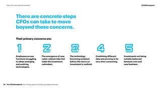Their primary concerns are:
Employees across
functions struggling
to adopt emerging
and evolving
technologies.
Combining different
data sets proving to be
very time-consuming.
The emergence of new,
cyber-related risks that
make the investment
redundant.
Investments not being
suitably balanced
between core and
new business.
The technology
becoming outdated
before the return on
investment is realized.
There are concrete steps
CFOs can take to move
beyond these concerns.
The CFO Reimagined: from driving value to building the digital enterprise29
#CFOReimaginedHow CFOs can seize the moment
 