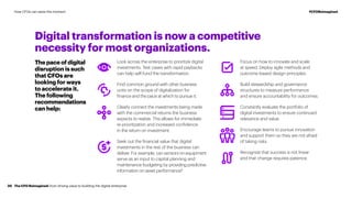 Thepaceofdigital
disruption is such
that CFOs are
looking for ways
to accelerate it.
The following
recommendations
can help:
Digital transformation is now a competitive
necessity for most organizations.
Look across the enterprise to prioritize digital
investments. Test cases with rapid paybacks
can help self-fund the transformation.
Find common ground with other business
units on the scope of digitalization for
finance and the pace at which to pursue it.
Clearly connect the investments being made
with the commercial returns the business
expects to realize. This allows for immediate
re-prioritization and increased confidence
in the return on investment.
Seek out the financial value that digital
investments in the rest of the business can
deliver. For example, can sensors on equipment
serve as an input to capital planning and
maintenance budgeting by providing predictive
information on asset performance?
Focus on how to innovate and scale
at speed. Deploy agile methods and
outcome-based design principles.
Build stewardship and governance
structures to measure performance
and ensure accountability for outcomes.
Constantly evaluate the portfolio of
digital investments to ensure continued
relevance and value.
Recognize that success is not linear
and that change requires patience.
Encourage teams to pursue innovation
and support them so they are not afraid
of taking risks.
The CFO Reimagined: from driving value to building the digital enterprise30
#CFOReimaginedHow CFOs can seize the moment
 