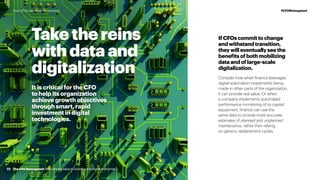 It is critical for the CFO
to help its organization
achieve growth objectives
through smart, rapid
investment in digital
technologies.
Take the reins
with data and
digitalization
IfCFOscommittochange
andwithstandtransition,
theywilleventuallyseethe
benefitsofbothmobilizing
dataandoflarge-scale
digitalization.
Consider how when finance leverages
digital automation investments being
made in other parts of the organization,
it can provide real value. Or when
a company implements automated
performance monitoring of its capital
equipment, finance can use the
same data to provide more accurate
estimates of planned and unplanned
maintenance, rather than relying
on generic replacement cycles.
The CFO Reimagined: from driving value to building the digital enterpriseThe CFO Reimagined: from driving value to building the digital enterprise32
#CFOReimaginedHow CFOs can seize the moment
 