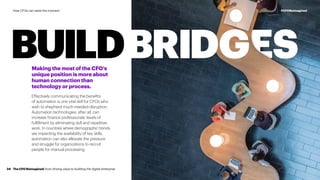 BUILDBRIDGESMaking the most of the CFO’s
unique position is more about
human connection than
technology or process.
Effectively communicating the benefits
of automation is one vital skill for CFOs who
wish to shepherd much-needed disruption.
Automation technologies, after all, can
increase finance professionals’ levels of
fulfillment by eliminating dull and repetitive
work. In countries where demographic trends
are impacting the availability of key skills,
automation can also alleviate the pressure
and struggle for organizations to recruit
people for manual processing.
The CFO Reimagined: from driving value to building the digital enterprise34
#CFOReimaginedHow CFOs can seize the moment
 