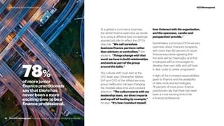 At a global e-commerce business,
the senior finance executive we spoke
to is using a different (and increasingly
popular) job title to reflect the CFO’s
new role. “We call ourselves
business finance partners rather
than advisors or controllers,” she
explains. “Things change with that
word: we have to build relationships
and work as part of the group
around the table.”
The cultural shift must start at the
CFO level, says Christopher Weber,
EVP and CFO of the oilfield services
group Halliburton. He says changing
the mindset takes time and constant
attention. “The culture starts with my
leadership team, my direct reports
and myself all leading by example,”
he says. “It’s how I conduct myself,
how I interact with the organization,
and the openness, candor and
perspective I provide.”
Nonetheless, tomorrow’s CFOs are very
optimistic about finance’s prospects,
with more than 80 percent of future
finance executives agreeing that
the work will be meaningful and that
employees will be encouraged to
develop their own skills and will have
a clear route to career progression.
In light of the increased responsibilities
given to finance and the availability
of data, tools and technologies,
78 percent of more junior finance
practitioners say that there has never
been a more exciting time to be
a finance professional.
78%
of more junior
finance practitioners
say that there has
never been a more
exciting time to be a
finance professional.
41
#CFOReimagined
The CFO Reimagined: from driving value to building the digital enterprise
#CFOReimaginedDeveloping future finance talent
 