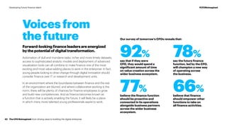 92% 78%
77% 66%
say that if they were
CFO, they would spend a
significant amount of time
on value creation across the
wider business ecosystem.
say the future finance
function, led by the CFO,
will champion a new way
of operating across
the business.
believe the finance function
should be proactive and
connected in its operations
alongside business partners
across the wider business
ecosystem.
believe that finance
should empower other
functions to take on
all finance activities.
Voices from
the future
Forward-lookingfinanceleadersareenergized
bythepotentialofdigitaltransformation.
Automation of dull and mundane tasks, richer and more timely datasets,
access to sophisticated analytic models and deployment of advanced
visualization tools can all combine to make finance one of the most
exciting and most value-adding places to work in the enterprise. In fact,
young people looking to drive change through digital innovation should
consider finance over IT or research and development units.
In an environment where the boundaries between finance and the rest
of the organization are blurred, and where collaborative working is the
norm, there will be plenty of chances for finance employees to grow
and build new competencies. And as finance becomes known as
a function that is actively enabling the future, it will likely be a place
in which many more talented young professionals aspire to work.
Our survey of tomorrow’s CFOs reveals that:
The CFO Reimagined: from driving value to building the digital enterprise42
#CFOReimaginedDeveloping future finance talent
 