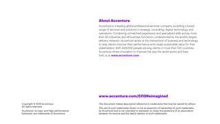About Accenture
Accenture is a leading global professional services company, providing a broad
range of services and solutions in strategy, consulting, digital, technology and
operations. Combining unmatched experience and specialized skills across more
than 40 industries and all business functions—underpinned by the world’s largest
delivery network—Accenture works at the intersection of business and technology
to help clients improve their performance and create sustainable value for their
stakeholders. With 449,000 people serving clients in more than 120 countries,
Accenture drives innovation to improve the way the world works and lives.
Visit us at www.accenture.com
Copyright © 2018 Accenture.
All rights reserved.
Accenture, its logo, and High performance.
Delivered. are trademarks of Accenture.
www.accenture.com/CFOReimagined
This document makes descriptive reference to trademarks that may be owned by others.
The use of such trademarks herein is not an assertion of ownership of such trademarks
by Accenture and is not intended to represent or imply the existence of an association
between Accenture and the lawful owners of such trademarks.
 