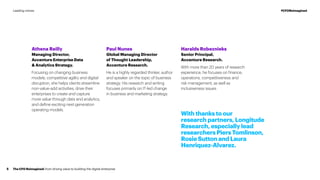 Athena Reilly
Managing Director,
Accenture Enterprise Data
& Analytics Strategy.
Focusing on changing business
models, competitive agility and digital
disruption, she helps clients streamline
non-value-add activities, drive their
enterprises to create and capture
more value through data and analytics,
and define exciting next-generation
operating models.
Paul Nunes
Global Managing Director
of Thought Leadership,
Accenture Research.
He is a highly regarded thinker, author
and speaker on the topic of business
strategy. His research and writing
focuses primarily on IT-led change
in business and marketing strategy.
Haralds Robeznieks
Senior Principal,
Accenture Research.
With more than 20 years of research
experience, he focuses on finance,
operations, competitiveness and
risk management, as well as
inclusiveness issues.
With thanks to our
research partners, Longitude
Research, especially lead
researchers Piers Tomlinson,
Rosie Sutton and Laura
Henriquez-Alvarez.
The CFO Reimagined: from driving value to building the digital enterprise5
#CFOReimaginedLeading voices
 