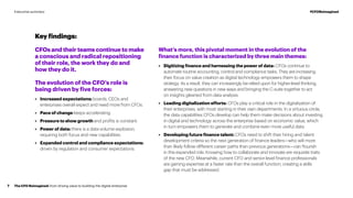 What’s more, this pivotal moment in the evolution of the
finance function is characterized by three main themes:
•	 Digitizing finance and harnessing the power of data: CFOs continue to
automate routine accounting, control and compliance tasks. They are increasing
their focus on value creation as digital technology empowers them to shape
strategy. As a result, they can increasingly be relied upon for higher-level thinking,
answering new questions in new ways and bringing the C-suite together to act
on insights gleaned from data analysis.
•	 Leading digitalization efforts: CFOs play a critical role in the digitalization of
their enterprises, with most starting in their own departments. In a virtuous circle,
the data capabilities CFOs develop can help them make decisions about investing
in digital and technology across the enterprise based on economic value, which
in turn empowers them to generate and combine even more useful data.
•	 Developing future finance talent: CFOs need to shift their hiring and talent
development criteria so the next generation of finance leaders—who will more
than likely follow different career paths than previous generations—can flourish
in this expanded role. Knowing how to collaborate and innovate are requisite traits
of the new CFO. Meanwhile, current CFO and senior-level finance professionals
are gaining expertise at a faster rate than the overall function, creating a skills
gap that must be addressed.
Key findings:
CFOs and their teams continue to make
a conscious and radical repositioning
of their role, the work they do and
how they do it.
The evolution of the CFO’s role is
being driven by five forces:
•	 Increased expectations: boards, CEOs and
enterprises overall expect and need more from CFOs.
•	 Pace of change keeps accelerating.
•	 Pressure to show growth and profits is constant.
•	 Power of data: there is a data-volume explosion,
requiring both focus and new capabilities.
•	 Expanded control and compliance expectations:
driven by regulation and consumer expectations.
The CFO Reimagined: from driving value to building the digital enterprise7
#CFOReimaginedExecutive summary
 