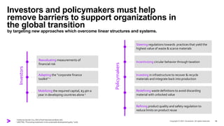 Investors and policymakers must help
remove barriers to support organizations in
the global transition
by targeting new approaches which overcome linear structures and systems.
16
Investors
Reevaluating measurements of
financial risk
Adapting the “corporate finance
toolkit” 1
Mobilizing the required capital, $3.9tn a
year in developing countries alone 2
Policymakers
Steering regulations towards practices that yield the
highest value of waste & scarce materials
Incentivizing circular behavior through taxation
Investing in infrastructure to recover & recycle
materials and integrate back into production
Redefining waste definitions to avoid discarding
material with unlocked value
Refining product quality and safety regulation to
reduce limits on product reuse
1 Katherine Garrett-Cox, CEO of Gulf International Bank (UK)
2 UNCTAD, “Promoting investment in the sustainable development goals,” 2018,
 