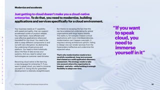 14
Cloud is the urgent business imperative
Justgettingtoclouddoesn’tmakeyouacloud-native
enterprise.Todothat,youneedtomodernize,building
applicationsandservicesspecificallyforacloudenvironment.
Your business needs an IT capability
with speed and agility, that can support
accelerated cycles of product release.
You need faster, more efficient and
cost effective applications refactored
(recoded) for the cloud. You need to be
able to swap different components in and
out with zero disruption, by abstracting
the underlying infrastructure and
platform. You need to think holistically
about the flow of data across your
systems. And you need to adopt new
technologies as customer need dictates.
Becoming cloud native is like learning
a new language for enterprise IT. If you
want to speak cloud, you need to immerse
yourself in it. Doing this for greenfield
development is relatively straightforward.
But there’s no escaping the fact that this
can be a substantial undertaking for global
organizations with large legacy estates.
The reality is, for complex mission-critical
applications with many interdependencies,
modernization can’t happen overnight. It
requires a strong architecture upfront. Failing
to design one can render services from the
hyperscalers ineffective and undermine the
expected value.
That’s why modernization needs to be a
carefully considered, long-term process
that’s based on a solid application discovery
assessment. The strategy needs to take
into account where the organization is
headed—and why—while building in enough
flexibility to adapt over time.
Modernizeandaccelerate
“Ifyouwant
tospeak
cloud,you
needto
immerse
yourselfinit”
 