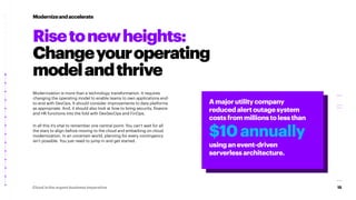 15
Cloud is the urgent business imperative
Modernization is more than a technology transformation. It requires
changing the operating model to enable teams to own applications end-
to-end with DevOps. It should consider improvements to data platforms
as appropriate. And, it should also look at how to bring security, finance
and HR functions into the fold with DevSecOps and FinOps.
In all this it’s vital to remember one central point: You can’t wait for all
the stars to align before moving to the cloud and embarking on cloud
modernization. In an uncertain world, planning for every contingency
isn’t possible. You just need to jump in and get started.
Modernizeandaccelerate
Amajorutilitycompany
reducedalertoutagesystem
costsfrommillionstolessthan
$10annually
usinganevent-driven
serverlessarchitecture.
Risetonewheights:
Changeyouroperating
modelandthrive
 