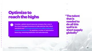 Optimizeto
reachthehighs
18
Cloud is the urgent business imperative
“Thetalent
thatis
neededto
doallthis
wellisin
shortsupply
globally”
Consider a global natural resources company that, once in
the cloud, leveraged Accenture to help optimize their cloud
operations and savedapproximatelyonemilliondollarsper
monthinbackupcosts by applying a number of optimization
levers (e.g. removing duplication and redundancies).
 