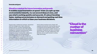 20
Cloud is the urgent business imperative
Cloudisacatalystforfutureinnovationandgrowth.
Itenablesexperimentationatspeed.Itletsyouspinupnew
environmentsinstantly,tryoutseveralideasatonce,and
seewhat’sworkingquicklyandsecurely.It’saboutiterating
faster,testingoutprototypesondemandandgettingreal-time
informationonwhichtobaseyourbusinessdecisions.
Cloud is also a catalyst for business reinvention
with the strategic use of data, advanced
analytics and AI. It’s about leveraging data
at scale and unlocking its value with applied
intelligence. It’s about improving data quality
and its more efficient use which in turn
conserves energy. It’s about the combinatory
potential of advanced technologies like
machine learning and the vast numbers of
future edge devices connected to the Internet
of Things. It’s about scalable compute power to
support increasingly sophisticated AI models.
And it’s about working more closely with
suppliers and partners, sharing data securely
to streamline and accelerate supply chains
or enable new business models. Access to an
ecosystem of partners can be an innovation
game-changer. Through collaboration with
partners, you can gain access to cutting-
edge technology.
Innovateandgrow
“Cloudisthe
motherof
business
reinvention”
 