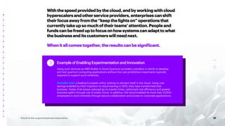 21
Cloud is the urgent business imperative
Withthespeedprovidedbythecloud,andbyworkingwithcloud
hyperscalersandotherserviceproviders,enterprisescanshift
theirfocusawayfromthe“keepthelightson”operationsthat
currentlytakeupsomuchoftheirteams’attention.Peopleand
fundscanbefreeduptofocusonhowsystemscanadapttowhat
thebusinessanditscustomerswillneednext.
Whenitallcomestogether,theresultscanbesignificant.
Example of Enabling Experimentation and Innovation
Using such services as AWS Braket or Azure Quantum provides a sandbox in which to develop
and test quantum computing applications without the cost prohibitive investments typically
required to support such initiatives.
Consider Enel, a leading European utility, looking to reinvent itself in the cloud. Using cost
savings enabled by their migration to cloud starting in 2015, they have transformed their
business. Today, Enel enjoys reduced go-to-market times, optimized cost efficiency and greater
business agility through use of public cloud. In addition, the cloud enabled its more than 37,000
employees to work remotely through secure collaboration and access to corporate applications.
 