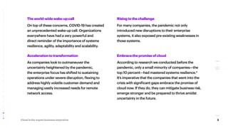 3
Cloud is the urgent business imperative
Risingtothechallenge
For many companies, the pandemic not only
introduced new disruptions to their enterprise
systems, it also exposed pre-existing weaknesses in
those systems.
Embracethepromiseofcloud
According to research we conducted before the
pandemic, only a small minority of companies—the
top 10 percent—had mastered systems resilience.4
It’s imperative that the companies that went into the
crisis with significant gaps embrace the promise of
cloud now. If they do, they can mitigate business risk,
emerge stronger and be prepared to thrive amidst
uncertainty in the future.
Theworld-widewake-upcall
On top of these concerns, COVID-19 has created
an unprecedented wake-up call. Organizations
everywhere have had a very powerful and
direct reminder of the importance of systems
resilience, agility, adaptability and scalability.
Accelerationtotransformation
As companies look to outmaneuver the
uncertainty heightened by the pandemic,
the enterprise focus has shifted to sustaining
operations under severe disruption, flexing to
address highly volatile customer demand and
managing vastly increased needs for remote
network access.
 