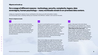 8
Cloud is the urgent business imperative
Forarangeofdifferentreasons—technology,security,complexity,legacy,data
sovereignty,humanpsychology—manyworkloadsremaininon-premisesdatacenters.
Unless you migrate the majority of your workloads to the cloud, you will not be able to realize
the full business value, including making your business more efficient, resilient, and customer focused.
Steps to migrate at scale:
First, you need to align the whole enterprise.
Migration cannot be a purely IT-driven exercise.
Those in other parts of the business need to
be part of the solution, understanding that
cloud is a critical enabler to business initiatives
driving efficiency, innovation and growth. You
also need strong leadership from the top to
provide direction.
Second, to avoid getting stuck in a pattern of
aimless experimentation, you should focus
relentlessly on realizing value throughout migration
and beyond. Treat cloud as a means, not an end.
It’s not enough to say you migrated X number
of workloads and think the job is done. A cloud
strategy needs a systematic framework for
delivering and measuring the value to the business
now and in the future—covering technology,
operations and financials.
That, in turn, helps you make the business case
for each workload and define the cloud target
state (including architecture, infrastructure and
operating model). This is vital because, from a
business perspective, migration can look like a lot
of effort for little return. You need to spell out the
future value and transformation potential for each
application, clearly justifying how the business will
benefit from the migration.
Migrateandscaleup
2
1
Lastly, it also pays to be smart about
prioritizing the “low hanging fruit.” This is a
more sophisticated task than simply asking,
“What takes out the most cost?”. You
have to weigh cost savings against a range
of other factors: application complexity,
legacy needs, data-location and compliance
requirements, “long-tail” interdependencies,
and the potential value and innovation that
can be unlocked via cloud native optimization.
Thoughtful sequencing and prioritization of
low hanging fruit can then help fund more
complex migrations.
3
 