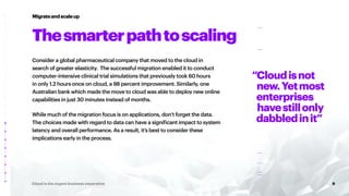 9
Cloud is the urgent business imperative
Consider a global pharmaceutical company that moved to the cloud in
search of greater elasticity. The successful migration enabled it to conduct
computer-intensive clinical trial simulations that previously took 60 hours
in only 1.2 hours once on cloud, a 98 percent improvement. Similarly, one
Australian bank which made the move to cloud was able to deploy new online
capabilities in just 30 minutes instead of months.
While much of the migration focus is on applications, don’t forget the data.
The choices made with regard to data can have a significant impact to system
latency and overall performance. As a result, it’s best to consider these
implications early in the process.
Migrateandscaleup
Thesmarterpathtoscaling
“Cloudisnot
new.Yetmost
enterprises
havestillonly
dabbledinit”
 
