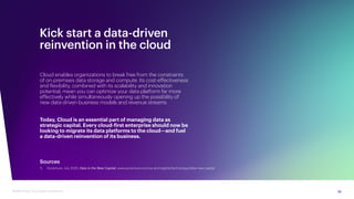 10
Modernizing Cloud Data Foundations
Kick start a data-driven
reinvention in the cloud
Cloud enables organizations to break free from the constraints
of on-premises data storage and compute. Its cost-effectiveness
and flexibility, combined with its scalability and innovation
potential, mean you can optimize your data platform far more
effectively while simultaneously opening up the possibility of
new data-driven business models and revenue streams.
Today, Cloud is an essential part of managing data as
strategic capital. Every cloud-first enterprise should now be
looking to migrate its data platforms to the cloud—and fuel
a data-driven reinvention of its business.
Sources
1. Accenture, July 2020, Data is the New Capital, www.accenture.com/us-en/insights/technology/data-new-capital
 
