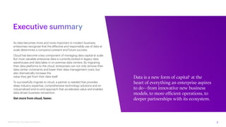 2
Modernizing Cloud Data Foundations
Executive summary
As data becomes more and more important to modern business,
enterprises recognize that the effective and responsible use of data at
scale determines a company’s present and future success.
Cloud has become a key component of managing data capital at scale.
But most valuable enterprise data is currently locked-in legacy data
warehouses and data lakes in on-premise data centers. By migrating
their data platforms to the cloud, enterprises can not only remove their
data center constraints and lower their data management costs, but
also dramatically increase the
value they get from their data itself.
To successfully migrate to cloud, a partner is needed that provides
deep industry expertise, comprehensive technology solutions and an
industrialized end-to-end approach that accelerates value and enables
data-driven business reinvention.
Get more from cloud, faster.
Data is a new form of capital1
at the
heart of everything an enterprise aspires
to do—from innovative new business
models, to more efficient operations, to
deeper partnerships with its ecosystem.
 