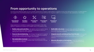 9
Modernizing Cloud Data Foundations
From opportunity to operations
An end-to-end offering means you are uniquely positioned to support a data platform migration at any point along the journey. A trusted partner
can support from the initial business case to proof of concept and from the migration itself or to running day-to-day operations in the cloud.
• Realize value early and often. Use ideation and co-creation teams
to quickly develop use cases, freeing the core team to focus on
getting early value from the migration.
• Focus on decommissioning. Use change management to support
the business in a quick transition to new cloud platforms, enabling
the early decommissioning of legacy technologies.
• Get stakeholders involved. Ensure business leaders and data
users across the organization receive clear communication and are
aligned with the migration.
• Build skills in the cloud. Integrate data users into the process,
encouraging them to gain the new skills they’ll need in the cloud,
ensuring a seamless transition.
• Integrate security and data privacy from the start. Build access
and control policies into the technical design, considering what
controls and permissions will be maintained from the current
platform.
• Minimize disruption to the business. Phase the migration to
ensure minimal disturbance to data users, focusing on moving
common datasets and processes together.
Deep experience is needed to support large enterprises in their data
platform migrations to predict and mitigate many of the delivery risks:
Cloud migration
business case
Tech POCs /
evaluations
Cloud migration
planning
Cloud migration
execution
Cloud platform
operations
 
