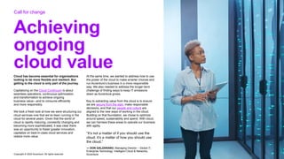 Copyright © 2022 Accenture. All rights reserved
Achieving
ongoing
cloud value
Cloud has become essential for organizations
looking to be more flexible and resilient. But
getting to the cloud is only part of the journey.
Capitalizing on the Cloud Continuum is about
seamless operations, continuous optimization
and transformation to achieve ongoing
business value—and to consume efficiently
and more responsibly.
We took a fresh look at how we were structuring our
cloud services now that we’ve been running in the
cloud for several years. Given that the world of
cloud is rapidly maturing, constantly changing and
becoming more sophisticated, it was clear there
was an opportunity to foster greater innovation,
capitalize on best-in-class cloud services and
realize more value.
At the same time, we wanted to address how to use
the power of the cloud to make smarter choices and
run Accenture’s business in a more responsible
way. We also needed to address the longer-term
challenge of finding ways to keep IT emissions
down as Accenture grows.
Key to extracting value from the cloud is to ensure
we are secure from the start, make responsible
decisions, and that our people and culture are
aligned to the new ways of working in the cloud.
Building on that foundation, we chose to optimize
around speed, sustainability and spend. With cloud,
we can harness these areas to operate our business
with agility.
“It’s not a matter of if you should use the
cloud, it’s a matter of how you should use
the cloud.”
— DON GALZARANO, Managing Director – Global IT,
Enterprise Technology, Intelligent Cloud & Networks,
Accenture
Call for change
 