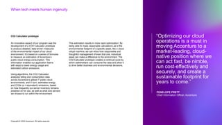 Copyright © 2022 Accenture. All rights reserved
“Optimizing our cloud
operations is a must in
moving Accenture to a
market-leading, cloud-
native position where we
can act fast, be nimble,
run cost-effectively and
securely, and create a
sustainable footprint for
years to come.”
PENELOPE PRETT
Chief Information Officer, Accenture
When tech meets human ingenuity
CO2 Calculator prototype
An innovative aspect of our program was the
development of a CO2 Calculator prototype
to produce detailed, data-driven measures
of the environmental impact of our cloud
environment. It’s based on a series of formulas
to measure an estimation of Accenture’s
public cloud energy consumption. This
information enables our application teams
with ways to lower energy usage and
estimated carbon emissions.
Using algorithms, the CO2 Calculator
analyzes billing and consumption data
across Accenture’s global IT public cloud
environments, and in turn, estimates energy
and CO2e (e = equivalent) emissions, based
on how frequently our server inventory remains
powered on for use, as well as what size servers
we choose to run within the environment.
This estimation results in more rapid optimization. By
being able to make reasonable calculations as to the
environmental footprint of a specific asset, like a cloud
virtual machine, we can show how responsible and
thoughtful management of even that one, individual
asset can make a difference to the environment. The
CO2 Calculator prototype creates a continual cycle by
which stakeholders can consume the data and allow it
to drive better business and environmental decisions.
 