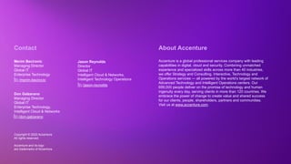 Copyright © 2022 Accenture. All rights reserved
Copyright © 2022 Accenture.
All rights reserved.
Accenture and its logo
are trademarks of Accenture.
About Accenture
Accenture is a global professional services company with leading
capabilities in digital, cloud and security. Combining unmatched
experience and specialized skills across more than 40 industries,
we offer Strategy and Consulting, Interactive, Technology and
Operations services — all powered by the world’s largest network of
Advanced Technology and Intelligent Operations centers. Our
699,000 people deliver on the promise of technology and human
ingenuity every day, serving clients in more than 120 countries. We
embrace the power of change to create value and shared success
for our clients, people, shareholders, partners and communities.
Visit us at www.accenture.com.
Contact
Merim Becirovic
Managing Director
Global IT
Enterprise Technology
Don Galzarano
Managing Director
Global IT
Enterprise Technology,
Intelligent Cloud & Networks
Jason Reynolds
Director
Global IT
Intelligent Cloud & Networks,
Intelligent Technology Operations
/merim-becirovic
/don-galzarano
/jason-reynolds
 