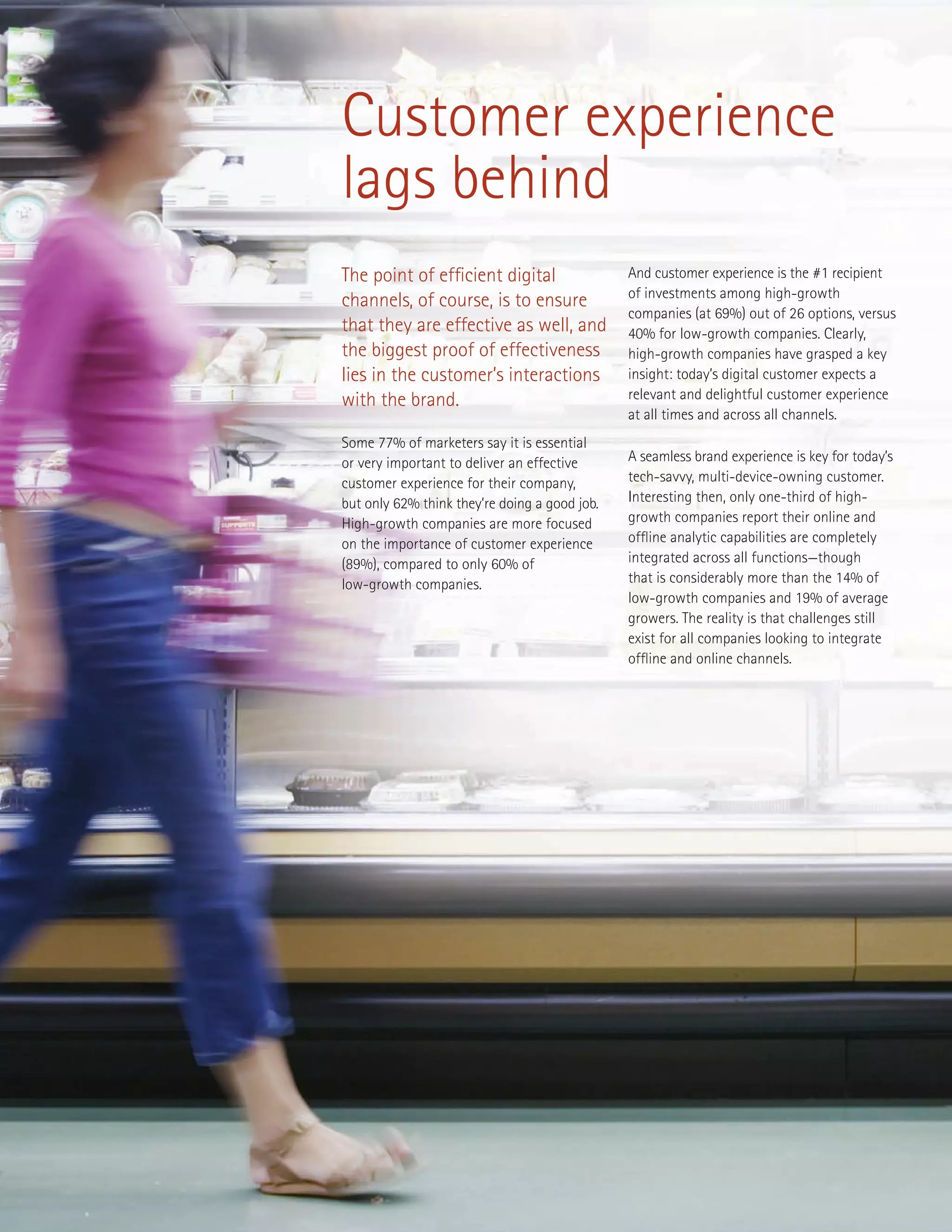 Customer experience
lags behind
The point of efficient digital
channels, of course, is to ensure
that they are effective as well, and
the biggest proof of effectiveness
lies in the customer’s interactions
with the brand.
Some 77% of marketers say it is essential
or very important to deliver an effective
customer experience for their company,
but only 62% think they’re doing a good job.
High-growth companies are more focused
on the importance of customer experience
(89%), compared to only 60% of
low-growth companies.
And customer experience is the #1 recipient
of investments among high-growth
companies (at 69%) out of 26 options, versus
40% for low-growth companies. Clearly,
high-growth companies have grasped a key
insight: today’s digital customer expects a
relevant and delightful customer experience
at all times and across all channels.
A seamless brand experience is key for today’s
tech-savvy, multi-device-owning customer.
Interesting then, only one-third of high-
growth companies report their online and
offline analytic capabilities are completely
integrated across all functions—though
that is considerably more than the 14% of
low-growth companies and 19% of average
growers. The reality is that challenges still
exist for all companies looking to integrate
offline and online channels.
 