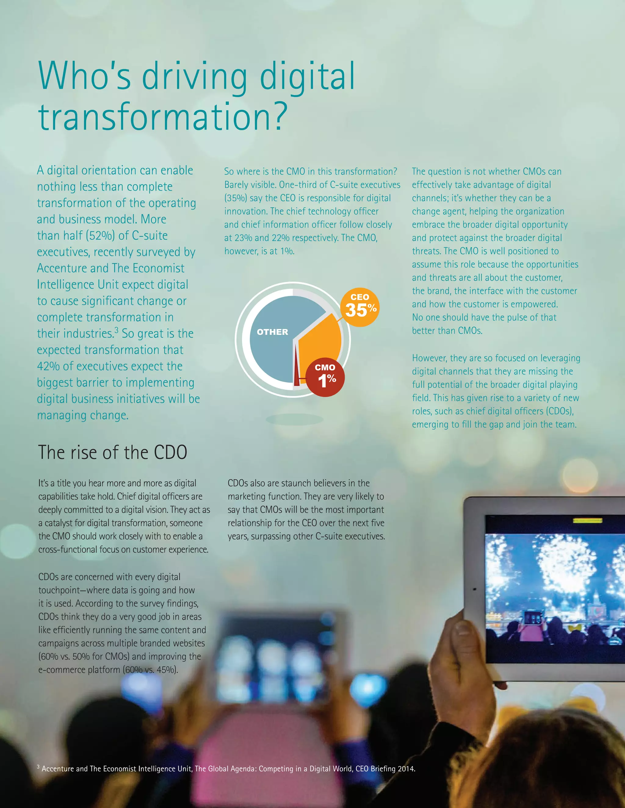 3 Accenture and The Economist Intelligence Unit, The Global Agenda: Competing in a Digital World, CEO Briefing 2014.
Who’s driving digital
transformation?
A digital orientation can enable
nothing less than complete
transformation of the operating
and business model. More
than half (52%) of C-suite
executives, recently surveyed by
Accenture and The Economist
Intelligence Unit expect digital
to cause significant change or
complete transformation in
their industries.3
So great is the
expected transformation that
42% of executives expect the
biggest barrier to implementing
digital business initiatives will be
managing change.
So where is the CMO in this transformation?
Barely visible. One-third of C-suite executives
(35%) say the CEO is responsible for digital
innovation. The chief technology officer
and chief information officer follow closely
at 23% and 22% respectively. The CMO,
however, is at 1%.
The question is not whether CMOs can
effectively take advantage of digital
channels; it’s whether they can be a
change agent, helping the organization
embrace the broader digital opportunity
and protect against the broader digital
threats. The CMO is well positioned to
assume this role because the opportunities
and threats are all about the customer,
the brand, the interface with the customer
and how the customer is empowered.
No one should have the pulse of that
better than CMOs.
However, they are so focused on leveraging
digital channels that they are missing the
full potential of the broader digital playing
field. This has given rise to a variety of new
roles, such as chief digital officers (CDOs),
emerging to fill the gap and join the team.
The rise of the CDO
It’s a title you hear more and more as digital
capabilities take hold. Chief digital officers are
deeply committed to a digital vision. They act as
a catalyst for digital transformation, someone
the CMO should work closely with to enable a
cross-functional focus on customer experience.
CDOs are concerned with every digital
touchpoint—where data is going and how
it is used. According to the survey findings,
CDOs think they do a very good job in areas
like efficiently running the same content and
campaigns across multiple branded websites
(60% vs. 50% for CMOs) and improving the
e-commerce platform (60% vs. 45%).
CDOs also are staunch believers in the
marketing function. They are very likely to
say that CMOs will be the most important
relationship for the CEO over the next five
years, surpassing other C-suite executives.
49%
84%
80%
49%
10%
1%
CMO
OTHER
35%
CEO
 