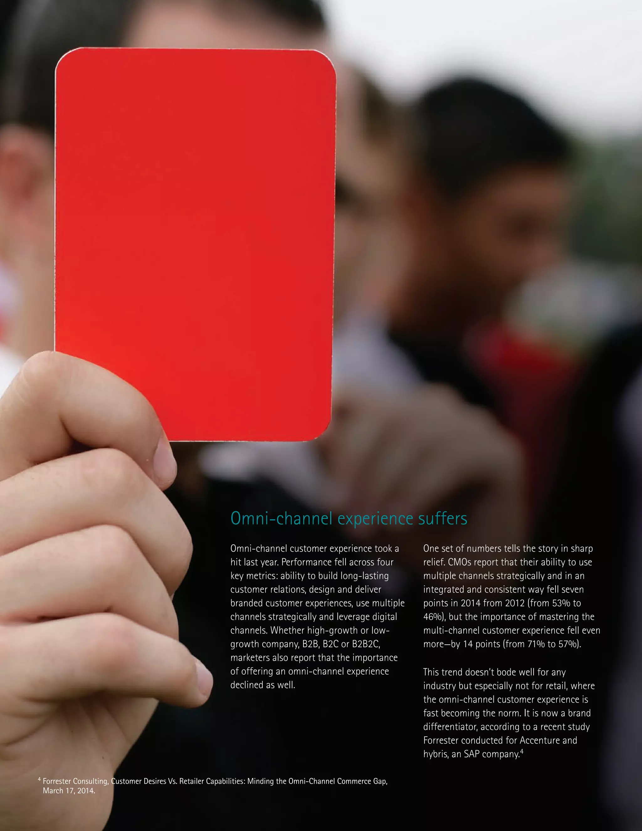 Omni-channel customer experience took a
hit last year. Performance fell across four
key metrics: ability to build long-lasting
customer relations, design and deliver
branded customer experiences, use multiple
channels strategically and leverage digital
channels. Whether high-growth or low-
growth company, B2B, B2C or B2B2C,
marketers also report that the importance
of offering an omni-channel experience
declined as well.
One set of numbers tells the story in sharp
relief. CMOs report that their ability to use
multiple channels strategically and in an
integrated and consistent way fell seven
points in 2014 from 2012 (from 53% to
46%), but the importance of mastering the
multi-channel customer experience fell even
more—by 14 points (from 71% to 57%).
This trend doesn’t bode well for any
industry but especially not for retail, where
the omni-channel customer experience is
fast becoming the norm. It is now a brand
differentiator, according to a recent study
Forrester conducted for Accenture and
hybris, an SAP company.4
Omni-channel experience suffers
4 Forrester Consulting, Customer Desires Vs. Retailer Capabilities: Minding the Omni-Channel Commerce Gap,
March 17, 2014.
 