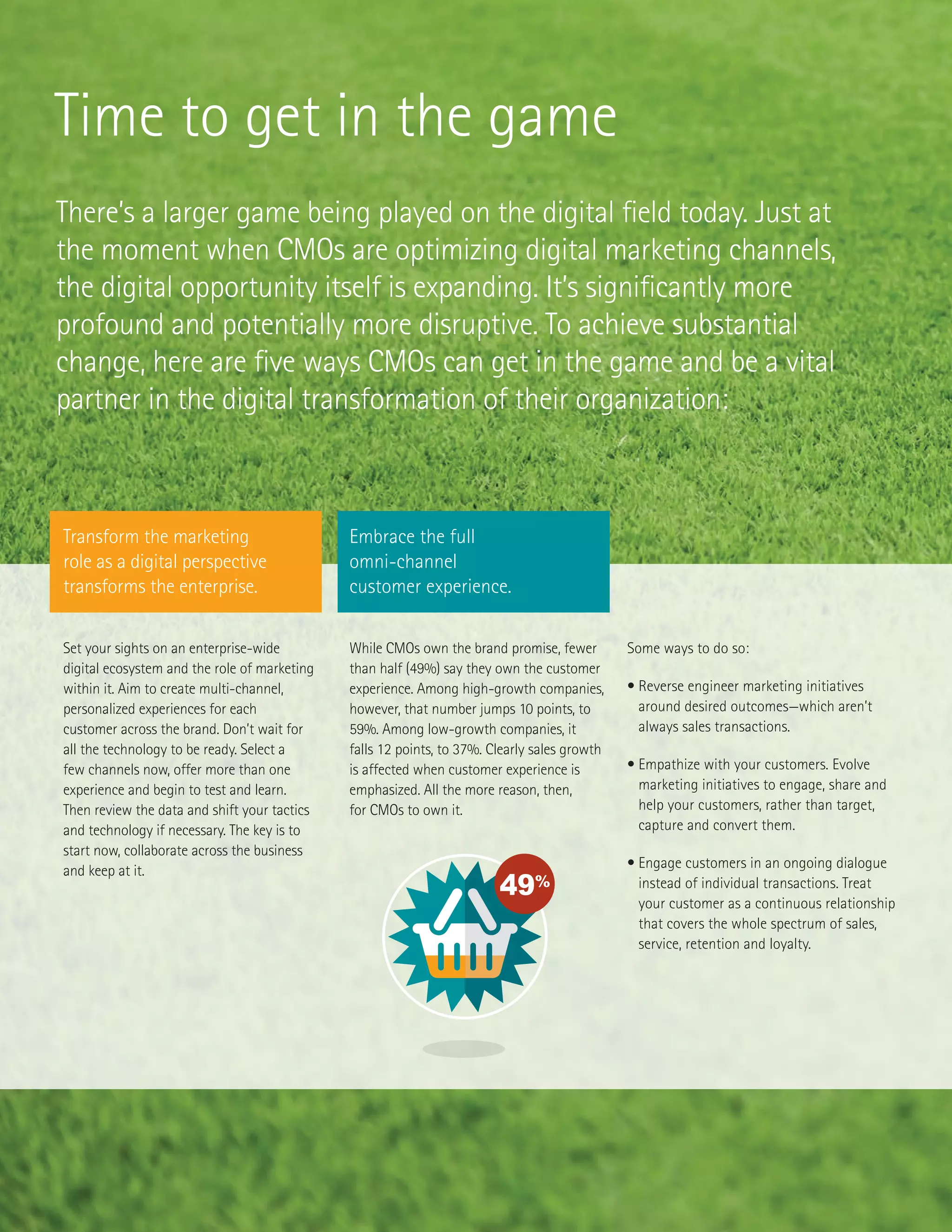 Time to get in the game
There’s a larger game being played on the digital field today. Just at
the moment when CMOs are optimizing digital marketing channels,
the digital opportunity itself is expanding. It’s significantly more
profound and potentially more disruptive. To achieve substantial
change, here are five ways CMOs can get in the game and be a vital
partner in the digital transformation of their organization:
Set your sights on an enterprise-wide
digital ecosystem and the role of marketing
within it. Aim to create multi-channel,
personalized experiences for each
customer across the brand. Don’t wait for
all the technology to be ready. Select a
few channels now, offer more than one
experience and begin to test and learn.
Then review the data and shift your tactics
and technology if necessary. The key is to
start now, collaborate across the business
and keep at it.
While CMOs own the brand promise, fewer
than half (49%) say they own the customer
experience. Among high-growth companies,
however, that number jumps 10 points, to
59%. Among low-growth companies, it
falls 12 points, to 37%. Clearly sales growth
is affected when customer experience is
emphasized. All the more reason, then,
for CMOs to own it.
49%
84%
7/10
1%
57%
80%
49%
78%
014 –2019
86%
10%
1%
CMO
OTHER
35%
CEO
Some ways to do so:
• Reverse engineer marketing initiatives
around desired outcomes—which aren’t
always sales transactions.
• Empathize with your customers. Evolve
marketing initiatives to engage, share and
help your customers, rather than target,
capture and convert them.
• Engage customers in an ongoing dialogue
instead of individual transactions. Treat
your customer as a continuous relationship
that covers the whole spectrum of sales,
service, retention and loyalty.
Transform the marketing
role as a digital perspective
transforms the enterprise.
Embrace the full
omni-channel
customer experience.
 