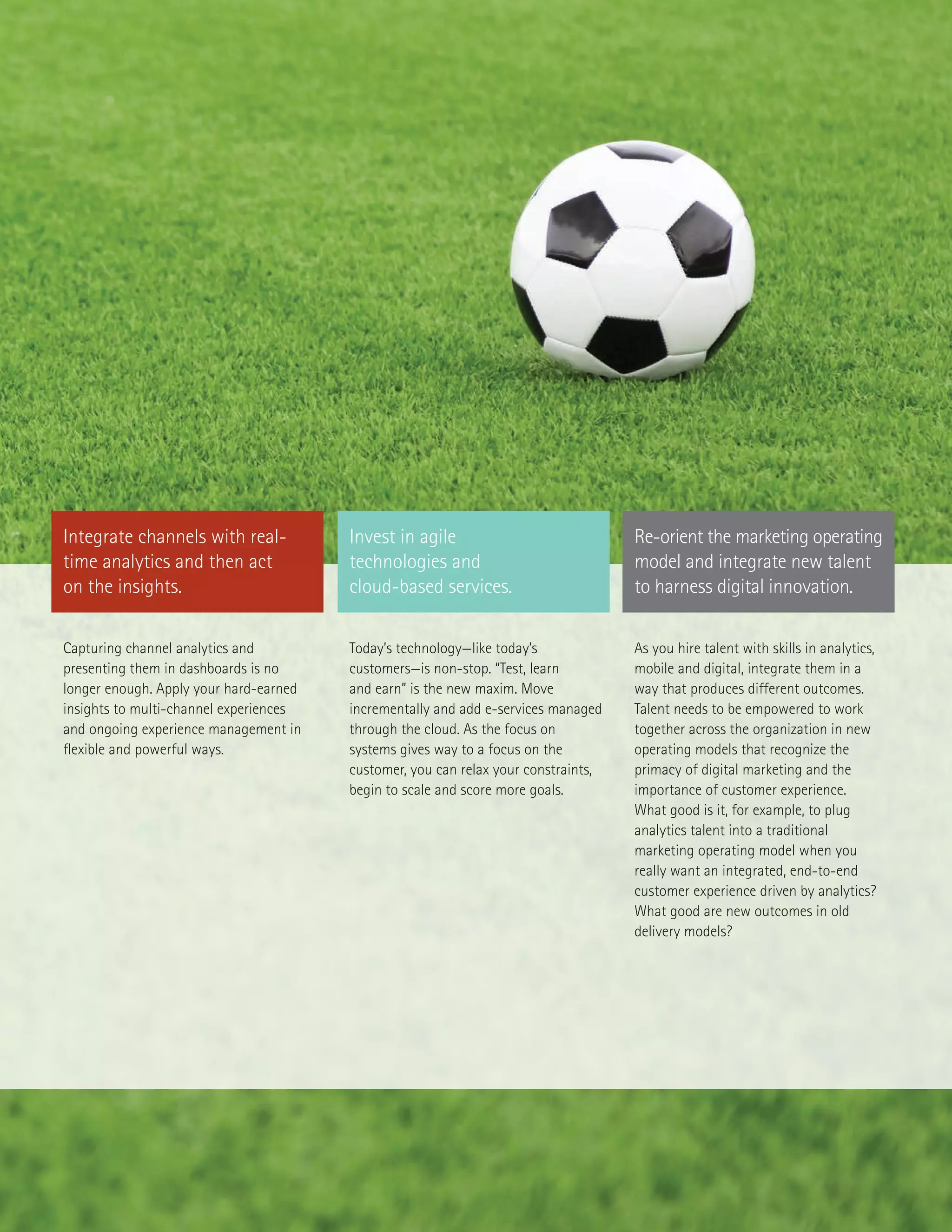 Today’s technology—like today’s
customers—is non-stop. “Test, learn
and earn” is the new maxim. Move
incrementally and add e-services managed
through the cloud. As the focus on
systems gives way to a focus on the
customer, you can relax your constraints,
begin to scale and score more goals.
Capturing channel analytics and
presenting them in dashboards is no
longer enough. Apply your hard-earned
insights to multi-channel experiences
and ongoing experience management in
flexible and powerful ways.
As you hire talent with skills in analytics,
mobile and digital, integrate them in a
way that produces different outcomes.
Talent needs to be empowered to work
together across the organization in new
operating models that recognize the
primacy of digital marketing and the
importance of customer experience.
What good is it, for example, to plug
analytics talent into a traditional
marketing operating model when you
really want an integrated, end-to-end
customer experience driven by analytics?
What good are new outcomes in old
delivery models?
Integrate channels with real-
time analytics and then act
on the insights.
Invest in agile
technologies and
cloud-based services.
Re-orient the marketing operating
model and integrate new talent
to harness digital innovation.
 