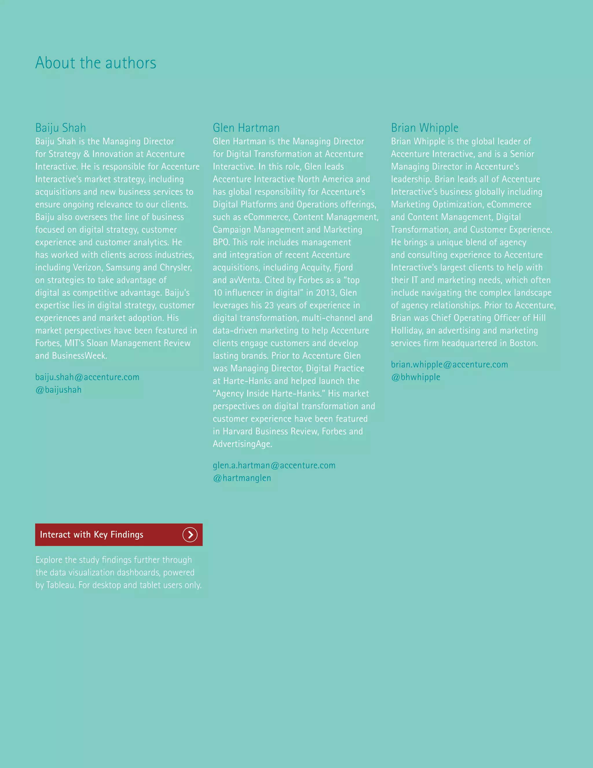About the authors
Baiju Shah
Baiju Shah is the Managing Director
for Strategy  Innovation at Accenture
Interactive. He is responsible for Accenture
Interactive’s market strategy, including
acquisitions and new business services to
ensure ongoing relevance to our clients.
Baiju also oversees the line of business
focused on digital strategy, customer
experience and customer analytics. He
has worked with clients across industries,
including Verizon, Samsung and Chrysler,
on strategies to take advantage of
digital as competitive advantage. Baiju’s
expertise lies in digital strategy, customer
experiences and market adoption. His
market perspectives have been featured in
Forbes, MIT’s Sloan Management Review
and BusinessWeek.
baiju.shah@accenture.com
@baijushah
Glen Hartman
Glen Hartman is the Managing Director
for Digital Transformation at Accenture
Interactive. In this role, Glen leads
Accenture Interactive North America and
has global responsibility for Accenture’s
Digital Platforms and Operations offerings,
such as eCommerce, Content Management,
Campaign Management and Marketing
BPO. This role includes management
and integration of recent Accenture
acquisitions, including Acquity, Fjord
and avVenta. Cited by Forbes as a “top
10 influencer in digital” in 2013, Glen
leverages his 23 years of experience in
digital transformation, multi-channel and
data-driven marketing to help Accenture
clients engage customers and develop
lasting brands. Prior to Accenture Glen
was Managing Director, Digital Practice
at Harte-Hanks and helped launch the
“Agency Inside Harte-Hanks.” His market
perspectives on digital transformation and
customer experience have been featured
in Harvard Business Review, Forbes and
AdvertisingAge.
glen.a.hartman@accenture.com
@hartmanglen
Brian Whipple
Brian Whipple is the global leader of
Accenture Interactive, and is a Senior
Managing Director in Accenture’s
leadership. Brian leads all of Accenture
Interactive’s business globally including
Marketing Optimization, eCommerce
and Content Management, Digital
Transformation, and Customer Experience.
He brings a unique blend of agency
and consulting experience to Accenture
Interactive’s largest clients to help with
their IT and marketing needs, which often
include navigating the complex landscape
of agency relationships. Prior to Accenture,
Brian was Chief Operating Officer of Hill
Holliday, an advertising and marketing
services firm headquartered in Boston.
brian.whipple@accenture.com
@bhwhipple
Interact with Key Findings
Explore the study findings further through
the data visualization dashboards, powered
by Tableau. For desktop and tablet users only.
 