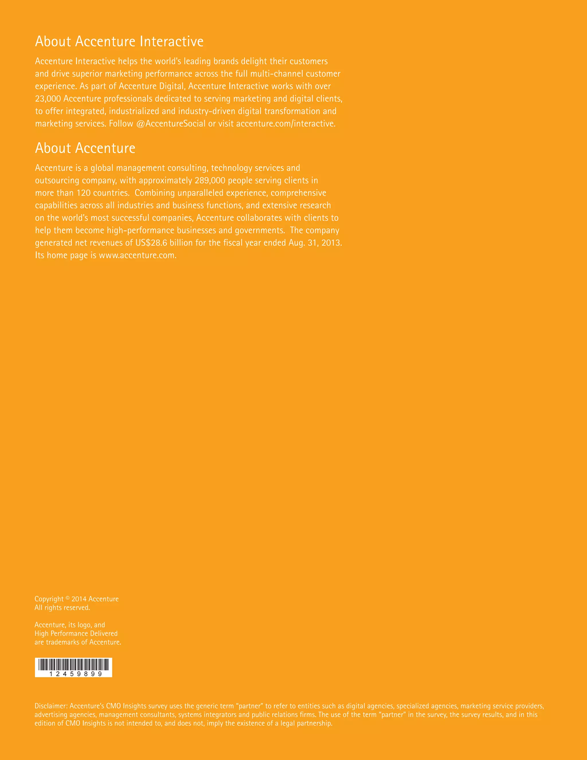 Copyright © 2014 Accenture
All rights reserved.
Accenture, its logo, and
High Performance Delivered
are trademarks of Accenture.
Disclaimer: Accenture’s CMO Insights survey uses the generic term “partner” to refer to entities such as digital agencies, specialized agencies, marketing service providers,
advertising agencies, management consultants, systems integrators and public relations firms. The use of the term “partner” in the survey, the survey results, and in this
edition of CMO Insights is not intended to, and does not, imply the existence of a legal partnership.
About Accenture Interactive
Accenture Interactive helps the world’s leading brands delight their customers
and drive superior marketing performance across the full multi-channel customer
experience. As part of Accenture Digital, Accenture Interactive works with over
23,000 Accenture professionals dedicated to serving marketing and digital clients,
to offer integrated, industrialized and industry-driven digital transformation and
marketing services. Follow @AccentureSocial or visit accenture.com/interactive.
About Accenture
Accenture is a global management consulting, technology services and
outsourcing company, with approximately 289,000 people serving clients in
more than 120 countries. Combining unparalleled experience, comprehensive
capabilities across all industries and business functions, and extensive research
on the world’s most successful companies, Accenture collaborates with clients to
help them become high-performance businesses and governments. The company
generated net revenues of US$28.6 billion for the fiscal year ended Aug. 31, 2013.
Its home page is www.accenture.com.
 